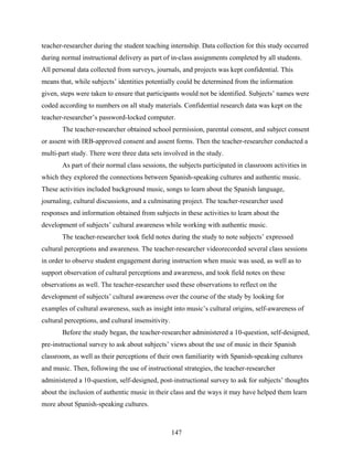 teacher-researcher during the student teaching internship. Data collection for this study occurred
during normal instructional delivery as part of in-class assignments completed by all students.
All personal data collected from surveys, journals, and projects was kept confidential. This
means that, while subjects’ identities potentially could be determined from the information
given, steps were taken to ensure that participants would not be identified. Subjects’ names were
coded according to numbers on all study materials. Confidential research data was kept on the
teacher-researcher’s password-locked computer.
       The teacher-researcher obtained school permission, parental consent, and subject consent
or assent with IRB-approved consent and assent forms. Then the teacher-researcher conducted a
multi-part study. There were three data sets involved in the study.
       As part of their normal class sessions, the subjects participated in classroom activities in
which they explored the connections between Spanish-speaking cultures and authentic music.
These activities included background music, songs to learn about the Spanish language,
journaling, cultural discussions, and a culminating project. The teacher-researcher used
responses and information obtained from subjects in these activities to learn about the
development of subjects’ cultural awareness while working with authentic music.
       The teacher-researcher took field notes during the study to note subjects’ expressed
cultural perceptions and awareness. The teacher-researcher videorecorded several class sessions
in order to observe student engagement during instruction when music was used, as well as to
support observation of cultural perceptions and awareness, and took field notes on these
observations as well. The teacher-researcher used these observations to reflect on the
development of subjects’ cultural awareness over the course of the study by looking for
examples of cultural awareness, such as insight into music’s cultural origins, self-awareness of
cultural perceptions, and cultural insensitivity.
       Before the study began, the teacher-researcher administered a 10-question, self-designed,
pre-instructional survey to ask about subjects’ views about the use of music in their Spanish
classroom, as well as their perceptions of their own familiarity with Spanish-speaking cultures
and music. Then, following the use of instructional strategies, the teacher-researcher
administered a 10-question, self-designed, post-instructional survey to ask for subjects’ thoughts
about the inclusion of authentic music in their class and the ways it may have helped them learn
more about Spanish-speaking cultures.



                                                    147
 