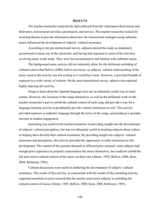 RESULTS
       The teacher-researcher analyzed the data collected from the videotaped observations and
field notes, instructional activities and projects, and surveys. The teacher-researcher looked for
recurring themes to provide information about how the instructional strategies using authentic
music influenced the development of subjects’ cultural awareness.
       According to the pre-instructional survey, subjects entered the study as moderately
accustomed to music use in the classroom, and having had exposure to some of the activities
involving music in the study. They were less accustomed to and familiar with authentic music.
       The background music activity did not inherently allow for the deliberate unfolding of
cultural context that Bellver (2008) held as necessary, so subjects’ cultural understanding of the
music used in this activity was not as deep as it could have been. However, it provided breadth of
exposure to a wide variety of cultures. On the post-instructional survey, subjects also reported
highly enjoying this activity.
       Songs to learn about the Spanish language were not an inherently useful way to teach
culture. However, the inclusion of the songs themselves, as well as the deliberate work on the
teacher-researcher’s part to unfold the cultural context of each song, did provide a way for a
language-learning activity to peripherally provide cultural instruction as well. This activity
provided exposure to authentic language through the lyrics of the songs, and produced a sporadic
increase in student engagement.
       Journaling was useful to the teacher-researcher in providing insight into the development
of subjects’ cultural perceptions, but was not ultimately useful in teaching subjects about culture
or helping them develop their cultural awareness. By providing insight into subjects’ cultural
awareness and perceptions, this activity provided the opportunity to tailor instruction to this
development. The content of the journals themselves affirmed prior research: some subjects had
enough prior experience to properly contextualize the music themselves, but could not unfold the
full and correct cultural context of the music on their own (Abrate, 1992; Bellver, 2008; Kem,
2008; Robinson, 1981).
       Cultural discussions were useful in furthering the development of subjects’ cultural
awareness. The results of this activity, in conjunction with the results of the journaling activity,
supported assertions in prior research that the teacher must assist subjects in unfolding the
cultural context of music (Abrate, 1992; Bellver, 2008; Kem, 2008; Robinson, 1981).



                                                 148
 