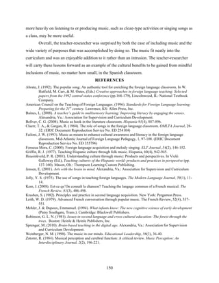 more heavily on listening to or producing music, such as cloze-type activities or singing songs as
a class, may be more useful.
        Overall, the teacher-researcher was surprised by both the ease of including music and the
wide variety of purposes that was accomplished by doing so. The music fit neatly into the
curriculum and was an enjoyable addition to it rather than an intrusion. The teacher-researcher
will carry these lessons forward as an example of the cultural benefits to be gained from mindful
inclusions of music, no matter how small, in the Spanish classroom.
                                             REFERENCES
Abrate, J. (1992). The popular song: An authentic tool for enriching the foreign language classroom. In W.
         Hatfield, M. Carr, & M. Oates, (Eds.) Creative approaches in foreign language teaching: Selected
         papers from the 1992 central states conference (pp.168-179), Lincolnwood, IL: National Textbook
         Company.
American Council on the Teaching of Foreign Languages. (1996). Standards for Foreign Language learning:
         Preparing for the 21st century. Lawrence, KS: Allen Press, Inc.
Baines, L. (2008). A teacher’s guide to multisensory learning: Improving literacy by engaging the senses.
         Alexandria, Va.: Association for Supervision and Curriculum Development.
Bellver, C. G. (2008). Music as hook in the literature classroom. Hispania 91(4), 887-896.
Claerr, T. A., & Gargan, R. (1984). The role of songs in the foreign language classroom. OMLTA Journal, 28-
         32. (ERIC Document Reproduction Service No. ED 254104)
Failoni, J. W. (1993). Music as means to enhance cultural awareness and literacy in the foreign language
         classroom. Mid-Atlantic Journal of Foreign Language Pedagogy, 1, 97-108. (ERIC Document
         Reproduction Service No. ED 355796)
Fonseca Mora, C. (2000). Foreign language acquisition and melody singing. ELT Journal, 54(2), 146-152.
Griffin, R. J. (1977). Teaching Hispanic culture through folk music. Hispania, 60(4), 942-945.
Heusinkveld, P. R. (2001). Understanding culture through music: Products and perspectives. In Vicki
         Galloway (Ed.), Teaching cultures of the Hispanic world: products and practices in perspective (pp.
         137-160). Mason, Oh.: Thompson Learning Custom Publishing.
Jensen, E. (2001). Arts with the brain in mind. Alexandria, Va.: Association for Supervision and Curriculum
         Development.
Jolly, Y. S. (1975). The use of songs in teaching foreign languages. The Modern Language Journal, 59(1), 11-
         14.
Kem, J. (2008). Est-ce qu’On connaît la chanson? Teaching the langage commun of a French musical. The
         French Review, 81(3), 486-498.
Krashen, S. (1982). Principles and practice in second language acquisition. New York: Pergamon Press.
Leith, W. D. (1979). Advanced French conversation through popular music. The French Review, 52(4), 537-
         551.
Mehler, J. & Dupoux, Emmanuel. (1994). What infants know: The new cognitive science of early development
         (Patsy Southgate, Trans.). Cambridge: Blackwell Publishers.
Robinson, G. L. N. (1981). Issues in second language and cross-cultural education: The forest through the
         trees. Boston: Heinle & Heinle Publishers, Inc.
Sprenger, M. (2010). Brain-based teaching in the digital age. Alexandria, Va.: Association for Supervision
         and Curriculum Development.
Weinberger, N. M. (1998). The music in our minds. Educational Leadership, 56(3), 36-40.
Zatorre, R. (1984). Musical perception and cerebral function: A critical review. Music Perception: An
         Interdisciplinary Journal, 2(2), 196-221.




                                                    150
 