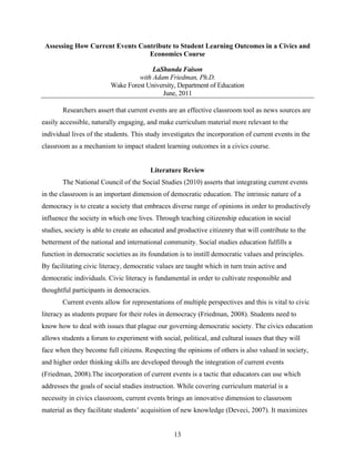 Assessing How Current Events Contribute to Student Learning Outcomes in a Civics and
                                 Economics Course

                                       LaShunda Faison
                                  with Adam Friedman, Ph.D.
                         Wake Forest University, Department of Education
                                          June, 2011

       Researchers assert that current events are an effective classroom tool as news sources are
easily accessible, naturally engaging, and make curriculum material more relevant to the
individual lives of the students. This study investigates the incorporation of current events in the
classroom as a mechanism to impact student learning outcomes in a civics course.


                                        Literature Review
       The National Council of the Social Studies (2010) asserts that integrating current events
in the classroom is an important dimension of democratic education. The intrinsic nature of a
democracy is to create a society that embraces diverse range of opinions in order to productively
influence the society in which one lives. Through teaching citizenship education in social
studies, society is able to create an educated and productive citizenry that will contribute to the
betterment of the national and international community. Social studies education fulfills a
function in democratic societies as its foundation is to instill democratic values and principles.
By facilitating civic literacy, democratic values are taught which in turn train active and
democratic individuals. Civic literacy is fundamental in order to cultivate responsible and
thoughtful participants in democracies.
       Current events allow for representations of multiple perspectives and this is vital to civic
literacy as students prepare for their roles in democracy (Friedman, 2008). Students need to
know how to deal with issues that plague our governing democratic society. The civics education
allows students a forum to experiment with social, political, and cultural issues that they will
face when they become full citizens. Respecting the opinions of others is also valued in society,
and higher order thinking skills are developed through the integration of current events
(Friedman, 2008).The incorporation of current events is a tactic that educators can use which
addresses the goals of social studies instruction. While covering curriculum material is a
necessity in civics classroom, current events brings an innovative dimension to classroom
material as they facilitate students’ acquisition of new knowledge (Deveci, 2007). It maximizes


                                                 13
 