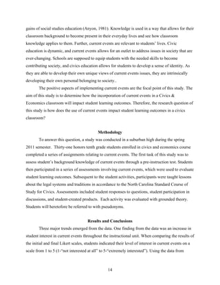 gains of social studies education (Anyon, 1981). Knowledge is used in a way that allows for their
classroom background to become present in their everyday lives and see how classroom
knowledge applies to them. Further, current events are relevant to students’ lives. Civic
education is dynamic, and current events allows for an outlet to address issues in society that are
ever-changing. Schools are supposed to equip students with the needed skills to become
contributing society, and civics education allows for students to develop a sense of identity. As
they are able to develop their own unique views of current events issues, they are intrinsically
developing their own personal belonging to society..
        The positive aspects of implementing current events are the focal point of this study. The
aim of this study is to determine how the incorporation of current events in a Civics &
Economics classroom will impact student learning outcomes. Therefore, the research question of
this study is how does the use of current events impact student learning outcomes in a civics
classroom?


                                            Methodology
        To answer this question, a study was conducted in a suburban high during the spring
2011 semester. Thirty-one honors tenth grade students enrolled in civics and economics course
completed a series of assignments relating to current events. The first task of this study was to
assess student’s background knowledge of current events through a pre-instruction test. Students
then participated in a series of assessments involving current events, which were used to evaluate
student learning outcomes. Subsequent to the student activities, participants were taught lessons
about the legal systems and traditions in accordance to the North Carolina Standard Course of
Study for Civics. Assessments included student responses to questions, student participation in
discussions, and student-created products. Each activity was evaluated with grounded theory.
Students will heretofore be referred to with pseudonyms.


                                      Results and Conclusions
        Three major trends emerged from the data. One finding from the data was an increase in
student interest in current events throughout the instructional unit. When comparing the results of
the initial and final Likert scales, students indicated their level of interest in current events on a
scale from 1 to 5 (1-“not interested at all” to 5-“extremely interested”). Using the data from



                                                  14
 