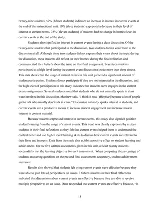 twenty-nine students, 52% (fifteen students) indicated an increase in interest in current events at
the end of the instructional unit. 10% (three students) expressed a decrease in their level of
interest in current events. 38% (eleven students) of students had no change in interest level in
current events at the end of the study.
       Students also signified an interest in current events during a class discussion. Of the
twenty-nine students that participated in the discussion, two students did not contribute to the
discussion at all. Although these two students did not express their views about the topic during
the discussion, these students did reflect on their interest during the final reflection and
communicated their beliefs about the issue on that final assignment. Seventeen students
participated at a high level during the current event discussion (spoke more than three times).
This data shows that the usage of current events in this unit garnered a significant amount of
student participation. Students do not participate if they are not interested in the discussion, and
the high level of participation in this study indicates that students were engaged in the current
events assignments. Several students noted that students who do not normally speak in class
were involved in this discussion. Matthew said, “I think it was [effective] because a lot of people
got to talk who usually don’t talk in class.” Discussion naturally sparks interest in students, and
current events are a productive means to increase student engagement and increase student
interest in content material.
       Because students expressed interest in current events, this study also signaled positive
student learning from the usage of current events. This trend was clearly expressed by sixteen
students in their final reflections as they felt that current events helped them to understand the
content better and use higher level thinking skills to discuss how current events are relevant to
their lives and interests. Data from the study also exhibit a positive effect on student learning and
achievement. On the five written assessments given in this unit, at least twenty students
successfully met the learning objective for each assessment. When comparing the percentage of
students answering questions on the pre and final assessments accurately, student achievement
increased.
       Results also showed that students felt using current events were effective because they
were able to gain lots of perspectives on issues. Thirteen students in their final reflections
indicated that discussions about current events are effective because they are able to receive
multiple perspectives on an issue. Dana responded that current events are effective because, “it



                                                  15
 