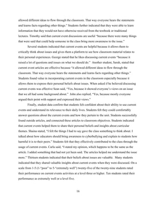 allowed different ideas to flow through the classroom. That way everyone hears the statements
and learns facts regarding other things.” Students further indicated that they were able to learn
information that they would not have otherwise received from the textbook or traditional
lectures. Timothy said that current event discussions are useful “because there were many things
that were said that could help someone in the class bring more awareness to the issue.”
       Several students indicated that current events are helpful because it allows them to
critically think about issues and gives them a platform to see how classroom material relates to
their personal experiences. George stated that he likes discussing current events “because it
raised a lot of questions and issues on what we should do.” Another student, Sarah, stated that
current event articles are effective because “it allowed different ideas to flow through the
classroom. That way everyone hears the statements and learns facts regarding other things.”
Students found value in incorporating current events in the classroom especially because it
allows them to express their personal beliefs about issues. When asked if he believed discussing
current events was effective Sean said, “Yes, because it showed everyone’s views on an issue
that we all had some background about.” John also replied, “Yes, because mostly everyone
argued their point with support and expressed their views.”
       Finally, student data confirm that students felt confident about their ability to use current
events and understand its relevance to their daily lives. Students felt they could comfortably
answer questions about the current events and how they pertain to the unit. Students successfully
found outside articles, and connected these articles to classroom objectives. Students indicated
that current events helped them to share their personal beliefs and insights about curricular
themes. Shaina stated, “I felt the things I had to say gave the class something to think about. I
talked about how educators should bring awareness to cyberbullying and explain to students how
harmful it is to their peers.” Students felt that they effectively contributed to the class through the
usage of current events. Carla said, “I stated my opinion, which happens to be the same as the
article. I added something that had not yet been said. The articles helped me understand the issue
more.” Thirteen students indicated that their beliefs about issues are valuable. Many students
indicated that they shared valuable insights about current events when they were discussed. On a
scale from 1-5 (1-“poor” to 5-“extremely well”) twenty-five of the twenty-nine students rated
their performance on current events activities at a level three or higher. Ten students rated their
performance as extremely well or a level five.



                                                  16
 