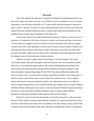 Discussion
       This study signifies the importance and positive attributes of incorporating current events
into social studies classrooms. Not only is it an effective means for students to receive curricular
information, it also develops and builds on 21st century skills which are essential to function in
today’s society. Because of increase in interest and achievement due to current event instruction,
students felt more confident about their ability to express their beliefs and understand how the
standard course of study relates and applies to their daily lives.
       In this study, almost every student indicated some degree of interest in current events. As
educators, it is important to find areas of interest to students and incorporate them in instruction
so that students are engaged. In order for students to retain information, they must be engaged.
Current events offer a wide abundance of current event resources that are readily available to not
only educators, but to students. Since there is such a wide variety of current event articles that
are easily accessible, teachers will can find current event articles without difficulty that relate to
the standard course of study and areas of student interests.
       Students are eager to apply classroom knowledge to real-life examples, and current
events help students understand and apply connections between the civics curriculum and their
daily lives. Civics education equips students with a useful understanding of the political and
social systems that impact decision making, and this discipline encourages students to make
decisions based on acquired knowledge (NCSS, 2010) This study exhibits that students find
value in current events, as it allows them to discuss information formally in class discussions, or
find how current event articles relate to areas of their lives outside of class. Lots of students
express disconnection between textbooks and their lives, and current events are an effective
means to bridge the gap between the curriculum and the issues students face as citizens. Students
feel that textbooks and lectures do not create a warm environment for them to express their ideas,
but current events gives them an effective platform as they are able to gather different
perspectives about topics and back up their opinions with real life examples.
       Moreover, current events allow for teachers to cater their instruction to reflect personal
interests of their students. Students understand that textbooks are created long before they enter a
classroom, and current event articles allow for students to see that learning is active and that they
can apply classroom knowledge to their daily experiences. Students take interest in assignments



                                                  17
 