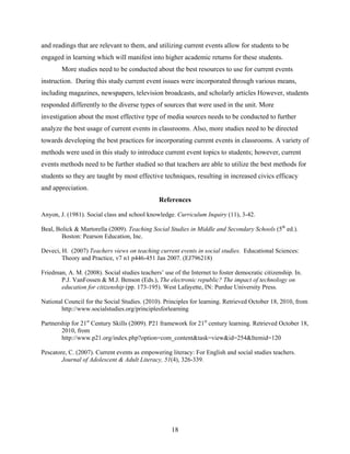 and readings that are relevant to them, and utilizing current events allow for students to be
engaged in learning which will manifest into higher academic returns for these students.
        More studies need to be conducted about the best resources to use for current events
instruction. During this study current event issues were incorporated through various means,
including magazines, newspapers, television broadcasts, and scholarly articles However, students
responded differently to the diverse types of sources that were used in the unit. More
investigation about the most effective type of media sources needs to be conducted to further
analyze the best usage of current events in classrooms. Also, more studies need to be directed
towards developing the best practices for incorporating current events in classrooms. A variety of
methods were used in this study to introduce current event topics to students; however, current
events methods need to be further studied so that teachers are able to utilize the best methods for
students so they are taught by most effective techniques, resulting in increased civics efficacy
and appreciation.
                                               References

Anyon, J. (1981). Social class and school knowledge. Curriculum Inquiry (11), 3-42.

Beal, Bolick & Martorella (2009). Teaching Social Studies in Middle and Secondary Schools (5th ed.).
        Boston: Pearson Education, Inc.

Deveci, H. (2007) Teachers views on teaching current events in social studies. Educational Sciences:
        Theory and Practice, v7 n1 p446-451 Jan 2007. (EJ796218)

Friedman, A. M. (2008). Social studies teachers’ use of the Internet to foster democratic citizenship. In.
       P.J. VanFossen & M.J. Benson (Eds.), The electronic republic? The impact of technology on
       education for citizenship (pp. 173-195). West Lafayette, IN: Purdue University Press.

National Council for the Social Studies. (2010). Principles for learning. Retrieved October 18, 2010, from
       http://www.socialstudies.org/principlesforlearning

Partnership for 21st Century Skills (2009). P21 framework for 21st century learning. Retrieved October 18,
        2010, from
        http://www.p21.org/index.php?option=com_content&task=view&id=254&Itemid=120

Pescatore, C. (2007). Current events as empowering literacy: For English and social studies teachers.
        Journal of Adolescent & Adult Literacy, 51(4), 326-339.




                                                     18
 