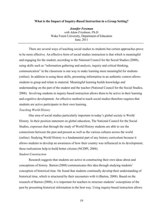 What is the Impact of Inquiry-Based Instruction in a Group Setting?

                                       Jennifer Foreman
                                  with Adam Friedman, Ph.D.
                         Wake Forest University, Department of Education
                                          June, 2011

       There are several ways of teaching social studies to students but certain approaches prove
to be more effective. An effective form of social studies instruction is that which is meaningful
and engaging for the student; according to the National Council for the Social Studies (2008),
using skills such as “information gathering and analysis, inquiry and critical thinking,
communication” in the classroom is one way to make learning more meaningful for students
(online). In addition to using these skills, presenting information in an authentic context allows
students to grasp and relate to material. Meaningful learning builds knowledge and
understanding on the part of the student and the teacher (National Council for the Social Studies,
2008). Involving students in inquiry-based instruction allows them to be active in their learning
and cognitive development. An effective method to teach social studies therefore requires that
students are active participants in their own learning.
Teaching World History
       One area of social studies particularly important in today’s global society is World
History. In their position statement on global education, The National Council for the Social
Studies, expresses that through the study of World History students are able to see the
connections between the past and present as well as the various cultures across the world
(online). Studying World History is a fundamental part of any history curriculum because it
allows students to develop an awareness of how their country was influenced in its development;
these realizations help to build better citizens (NCDPI, 2004).
Student Construction
       Research suggests that students are active in constructing their own ideas about and
conceptions of history. Barton (2008) communicates this idea through studying students’
conception of historical time. He found that students continually develop their understanding of
historical time, which is structured by their encounters with it (Barton, 2008). Based on the
research of Barton (2008), it is important for teachers to structure students’ conceptions of the
past by presenting historical information in the best way. Using inquiry-based instruction allows



                                                 19
 