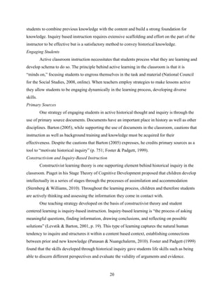 students to combine previous knowledge with the content and build a strong foundation for
knowledge. Inquiry based instruction requires extensive scaffolding and effort on the part of the
instructor to be effective but is a satisfactory method to convey historical knowledge.
Engaging Students
          Active classroom instruction necessitates that students process what they are learning and
develop schema to do so. The principle behind active learning in the classroom is that it is
“minds on,” focusing students to engross themselves in the task and material (National Council
for the Social Studies, 2008, online). When teachers employ strategies to make lessons active
they allow students to be engaging dynamically in the learning process, developing diverse
skills.
Primary Sources
          One strategy of engaging students in active historical thought and inquiry is through the
use of primary source documents. Documents have an important place in history as well as other
disciplines. Barton (2005), while supporting the use of documents in the classroom, cautions that
instruction as well as background training and knowledge must be acquired for their
effectiveness. Despite the cautions that Barton (2005) expresses, he credits primary sources as a
tool to “motivate historical inquiry” (p. 751; Foster & Padgett, 1999).
Constructivism and Inquiry-Based Instruction
          Constructivist learning theory is one supporting element behind historical inquiry in the
classroom. Piaget in his Stage Theory of Cognitive Development proposed that children develop
intellectually in a series of stages through the processes of assimilation and accommodation
(Sternberg & Williams, 2010). Throughout the learning process, children and therefore students
are actively thinking and assessing the information they come in contact with.
          One teaching strategy developed on the basis of constructivist theory and student
centered learning is inquiry-based instruction. Inquiry-based learning is “the process of asking
meaningful questions, finding information, drawing conclusions, and reflecting on possible
solutions” (Levstik & Barton, 2001, p. 19). This type of learning captures the natural human
tendency to inquire and structures it within a content based context, establishing connections
between prior and new knowledge (Panasan & Nuangchalerm, 2010). Foster and Padgett (1999)
found that the skills developed through historical inquiry gave students life skills such as being
able to discern different perspectives and evaluate the validity of arguments and evidence.



                                                  20
 