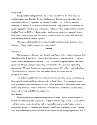 Group Work
       Group academic settings help students to create links between the world inside and
outside the classroom. The skills developed and practiced during group work in class allow
students to be citizens of a global society (Stahl & Vansickle, 1992). Stahl and Vansickle
emphasize the presence of the word social in social studies. They find that social refers to “the
need to engage in worthwhile, goal-oriented tasks within supportive interpersonal environments”
(Stahl & Vansickle, 1992, p. 9). Group settings for classroom instruction, particularly lessons
using inquiry-based learning, provide a context in which students can interact with and benefit
from classmates to reach a certain objective.
       This study seeks to combine the aforementioned topics to answer the question; what is
the impact of inquiry-based instruction in a group setting?
                                                Method
Participants
       The participants in this study were 16 ninth grade World History students at Seaside High
School in a Public School District. Seaside High’s enrollment is approximately 1,222 students
(North Carolina State Board of Education, 2009). The school is composed of three main ethnic
groups with African Americans representing approximately 47%, Caucasians representing
approximately 33%, and Hispanics representing approximately 19% of the overall student body.
The study group was composed of six male and ten female ninth grade students.
Designing the activity
        The tasks included for this study first consisted of inquiry-based group work to develop
historical understanding and knowledge on topics in World History. Group work assessments
were in multiple forms consisting of exit-tickets, student worksheets, a unit test and various other
formats they created as a result of instruction. The teacher’s role was to assist students during
group work and help scaffold the thought process.
Data Sources
       Group inquiry-based assignments aligned with the North Carolina Standard Course of
Study for World History. The assigned tasks helped students develop a variety of historical skills
while also gaining content knowledge such as creating historical accounts. Student work was
evaluated for accuracy, evaluations were guided by specific rubrics and expectations. Evaluated
work was used to analyze the level of student achievement reached during the group activities. In



                                                  21
 