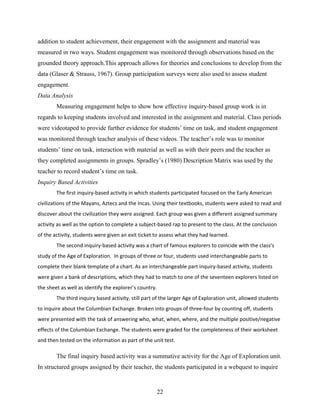 addition to student achievement, their engagement with the assignment and material was
measured in two ways. Student engagement was monitored through observations based on the
grounded theory approach.This approach allows for theories and conclusions to develop from the
data (Glaser & Strauss, 1967). Group participation surveys were also used to assess student
engagement.
Data Analysis
        Measuring engagement helps to show how effective inquiry-based group work is in
regards to keeping students involved and interested in the assignment and material. Class periods
were videotaped to provide further evidence for students’ time on task, and student engagement
was monitored through teacher analysis of these videos. The teacher’s role was to monitor
students’ time on task, interaction with material as well as with their peers and the teacher as
they completed assignments in groups. Spradley’s (1980) Description Matrix was used by the
teacher to record student’s time on task.
Inquiry Based Activities
        The first inquiry‐based activity in which students participated focused on the Early American 
civilizations of the Mayans, Aztecs and the Incas. Using their textbooks, students were asked to read and 
discover about the civilization they were assigned. Each group was given a different assigned summary 
activity as well as the option to complete a subject‐based rap to present to the class. At the conclusion 
of the activity, students were given an exit ticket to assess what they had learned.
        The second inquiry‐based activity was a chart of famous explorers to coincide with the class’s 
study of the Age of Exploration.  In groups of three or four, students used interchangeable parts to 
complete their blank template of a chart. As an interchangeable part inquiry‐based activity, students 
were given a bank of descriptions, which they had to match to one of the seventeen explorers listed on 
the sheet as well as identify the explorer’s country. 
        The third inquiry based activity, still part of the larger Age of Exploration unit, allowed students 
to inquire about the Columbian Exchange. Broken into groups of three‐four by counting off, students 
were presented with the task of answering who, what, when, where, and the multiple positive/negative 
effects of the Columbian Exchange. The students were graded for the completeness of their worksheet 
and then tested on the information as part of the unit test.  

        The final inquiry based activity was a summative activity for the Age of Exploration unit.
In structured groups assigned by their teacher, the students participated in a webquest to inquire


                                                     22
 
