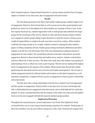 about assigned explorers. Inquiry-based instruction in a group setting seemed to have its largest
impact on students in two main areas, that of engagement and achievement.
                                               Results 
       The first theme presented in the data is that smaller student groups yielded a higher level
of engagement. Based on observational data as well as group survey data, group dynamics and
productivity seem to be at the highest level when students are in groups of three to four. In the
first inquiry-based activity, students began their work in small groups and combined into larger
groups for the second part of the activity. Based on video and observational evidence students
were engaged in smaller groups, taking it upon themselves to find the answers, feeling a great
weight of responsibility to complete the task since there were fewer workers. When students
combined into larger groups of six to eight, students resorted to copying the other student’s
papers or falling completely off task. Smaller group settings facilitated collaboration and allow
students to divide the work into proper roles while also maintaining an adequate amount of
engagement for each student. The second theme present in the data is that practice increased
engagement. Based on observational data and student survey analysis, students worked better
and more effectively in later activities. The data in this study show that students were gaining an
understanding of how to effectively work as part of group. The last activity displayed the highest
levels of engagement by the majority of the students. Observational data showed that student
questioning also decreased with the more activities each student participated in. The increase in
student engagement positively affected student achievement on individual assignments as well
summative assignments. Coupled with the increase in engagement existed a positive relationship
with achievement.
       The data show that a strong relationship exists between a student’s level of engagement
and their grades on assignments. Natural outliers to the data exist, of course, but the data still
infer a relationship between engagement and achievement, seen in both high and low achieving
students. It can be concluded therefore that the students in this study who achieved at the highest
levels were the most engaged with both the material and their group members.
                                      Implications/Discussion
Throughout the research process, several implications were found. One implication found
involved the best way to create inquiry-based learning experiences for students. Small groups of
three-four members were the most effective group size in this study. Detailed and assigned roles



                                                  23
 