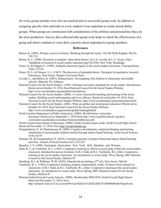 for every group member were also an essential part to successful group work. In addition to
assigning specific roles and tasks to every student it was important to create mixed ability
groups. When groups are constructed with consideration of the abilities and personalities they are
the most productive. Survey data collected after group work helps to check the effectiveness of a
group and allows students to voice their concerns about unproductive group members.
                                                  References
Barton, K. (2005). Primary sources in history: Breaking through the myths. The Phi Delta Kappan, 86(10),
         745-753.
Barton, K. C. (2008). Research on students’ ideas about history. In L.S. Levstik, & C.A. Tyson, (Eds.)
          Handbook of research in social studies education (pp.239-258), New York: Routledge.
Foster, S., & Padgett, C. (1999). Authentic historical inquiry in the social studies classroom. Clearing House,
         72(6), 357-63.
Glaser, B. G., & Strauss, A. L. (1967). The discovery of grounded theory: Strategies for qualitative research.
         Piscataway, New Jersey: Rutgers University Press.
Levstik, L., and Barton, K. (2001). Doing history: Investigating with children in elementary and middle
         schools. Mahwah, NJ: Erlbaum.
National Council for the Social Studies. (1994). National curriculum standards for social studies: Introduction.
         Retrieved on October 19, 2010, from National Council for the Social Studies Website:
         http://www.socialstudies.org/standards/introduction
National Council for the Social Studies. (2008). A vision of powerful teaching and learning in the social
         studies: Building social understanding and civic efficacy. Retrieved on October 19, 2010, from
         National Council for the Social Studies Website: http://www.socialstudies.org/positions/powerful
National Council for the Social Studies. (2001). What are global and international education?.Retrieved on
         October 28, 2010, from National Council for the Social Studies Website:
         http://www.socialstudies.org/positions/global/whatisglobaled
North Carolina Department of Public Instruction. (2004). World history curriculum
         document. Retrieved on September 1, 2010 from http://www.ncpublicschools.org/docs/
         curriculum/socialstudies/secondary/honorsworldhistory.pdf.
North Carolina State Board of Education. (2009). North Carolina report cards, North Forsyth High School.
Retrieved November 17, 2010, from http://ncreportcards.org
Nuangchalerm, P., & Thammasena, B. (2009). Cognitive development, analytical thinking and learning
         satisfaction of second grade students learned through inquiry-based learning. Asian Social Science,
         5(10), 82-87.
Panasan, M., & Nuangchalerm, P. (2010). Learning outcomes of project-based and inquiry-based learning
         activities. Journal of Social Sciences 6(2), 252-255.
Spradley, J. P. (1980) Participant observation. New York: Holt, Rinehart, and Winston.
Stahl, R. J., & VanSickle, R. L. (1992). Cooperative learning as effective social study within the social studies
         classroom: Introduction and an invitation. In R.J. Stahl, & R.L. VanSickle, R.L, (Eds). Cooperative
         learning in the social studies classroom: An introduction to social study. Silver Spring, MD: National
         Council for the Social Studies, Bulletin 87.
Sternberg, R.J., & Williams, W.M. (2010). Educational psychology (2nd ed.). New Jersey: Merrill.
VanSickle, R. L. (1992). Cooperative learning, properly implemented, works: Evidence from research in
         classrooms. In R.J. Stahl, & R.L. VanSickle, R.L, (Eds). Cooperative learning in the social studies
         classroom: An introduction to social study. Silver Spring, MD: National Council for the Social
         Studies, Bulletin 87.
Winston-Salem/Forsyth County Schools. (2009). Membership 2009-2010, North Forsyth High School.
         Retrieved November 17, 2010, from
         http://intranet.wsfcs.k12.nc.us/wise0910.nsf/fad5c43126f25cfd852574f0006b9a46?OpenForm



                                                       24
 