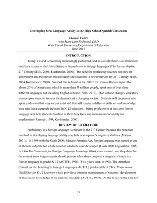 Developing Oral Language Ability in the High School Spanish Classroom

                                       Eleanor Fuller
                               with Mary Lynn Redmond, Ed.D
                        Wake Forest University, Department of Education
                                         June, 2011

                                       INTRODUCTION
       Today’s world is becoming increasingly globalized, and as a result, there is an immediate
need for citizens in the United States to be proficient in foreign languages (The Partnership for
21st Century Skills, 2004; Kordsmeier, 2000). The need for proficiency touches not only the
government and businesses but also daily life situations (The Partnership for 21st Century Skills,
2004; Kordsmeier, 2000). Proof of this is found in the 2007 U.S. Census Bureau report that
almost 20% of Americans, which is more than 55 million people, speak one of over forty
different languages not including English at home (Shin, 2010). Due to these changes, educators
must prepare students to meet the demands of a changing society. Students will encounter jobs
upon graduation that may not yet exist and that will require a different skills set and knowledge
base than those currently included in K-12 education. Being proficient in at least one foreign
language will help students function in their daily lives and increase marketability for
employment (Ramsey, 1999; Kordsmeier, 2000).
                                 REVIEW OF LITERATURE
       Proficiency in a foreign language is relevant in the 21st Century because the processes
involved in developing language ability also help develop one’s cognitive abilities (Marcos,
2001;). In 1994 with the Goals 2000: Educate America Act, foreign language was named as one
of the core subjects for which national standards were developed (Goals 2000 Legislation, 2005).
In 1996 The Standards for Foreign Language Learning (1996) were released, and they describe
the content knowledge students should possess when they complete a program of study in a
foreign language in grades K-12 (ACTFL, 1996). Two years later, in 1998, The American
Council on the Teaching of Foreign Languages (ACTFL) produced the ACTFL Performance
Guidelines for K-12 Learners which provide a common measurement of students’ development
of the content knowledge of the national standards (ACTFL, 1998). As the focus on the need for



                                                25
 