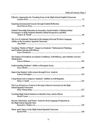 Table of Contents, Page 2

Effective Approaches for Teaching Irony in the High School English Classroom
       Carmen Peek ……………...……………………………………..………………….. 73

Inspiring Instrumental Genesis through Guided Reflection
       Jacob Steven Perry ……………………………………………………………….….. 79

Global Citizenship Education in Secondary Social Studies: Utilizing Global
Newspapers to Help Students Identify Global Perspectives and Bias
      Andrew R. Petrilli …………………………………………………………………… 85

The Use of Authentic Materials in Developing Oral and Written Language
Ability in the Secondary Spanish Classroom
       Amy Plyler ………………………………………………………………………….... 91

Teaching “Habits of Mind”: Impact on Students’ Mathematical Thinking
and Problem Solving Self-Efficacy
      Cayce Poindexter …………….…………………………………………….………… 97

The Impact of Feedback on Student Confidence, Self-Efficacy, and Attitudes Toward
Mathematics
      Lauren Redman …………………………………………………….......................... 103

Understanding Students’ Ability to Recognize Irony
      Grace Rishel ………………………………………………………...………….…… 109

Improving Student Achievement through Error Analysis
      Lauren Schnepper …………………………………………………..……………… 115

Using Homework to Improve Students’ Abilities to Self-Regulate
      Brian A. Smith ….. .…………………..……………………………………………….121

The Use of Food as a Context to Develop Cultural Awareness in the High
School Spanish Classroom
       Silvia Timmerding………………………………………………………………...…. 127

Teaching High School Students to Identify Irony and its Effects
      Sarah Vroom ……………………….……………………………………………….. 133

Recasts, Elicitation, and Praise: Tools for Oral Language Production in
the High School Spanish Class
       Kenneth L. Wallace Jr.…………………………………….……………………….. 139

Music and Culture in the High School Spanish Classroom
      Rachel Will ………….………………………………………………………….…… 145


                                        iii
 