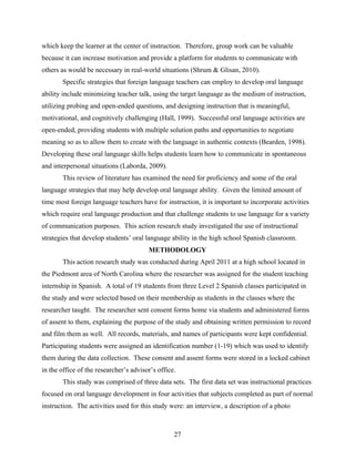 which keep the learner at the center of instruction. Therefore, group work can be valuable
because it can increase motivation and provide a platform for students to communicate with
others as would be necessary in real-world situations (Shrum & Glisan, 2010).
       Specific strategies that foreign language teachers can employ to develop oral language
ability include minimizing teacher talk, using the target language as the medium of instruction,
utilizing probing and open-ended questions, and designing instruction that is meaningful,
motivational, and cognitively challenging (Hall, 1999). Successful oral language activities are
open-ended, providing students with multiple solution paths and opportunities to negotiate
meaning so as to allow them to create with the language in authentic contexts (Bearden, 1998).
Developing these oral language skills helps students learn how to communicate in spontaneous
and interpersonal situations (Laborda, 2009).
       This review of literature has examined the need for proficiency and some of the oral
language strategies that may help develop oral language ability. Given the limited amount of
time most foreign language teachers have for instruction, it is important to incorporate activities
which require oral language production and that challenge students to use language for a variety
of communication purposes. This action research study investigated the use of instructional
strategies that develop students’ oral language ability in the high school Spanish classroom.
                                        METHODOLOGY
       This action research study was conducted during April 2011 at a high school located in
the Piedmont area of North Carolina where the researcher was assigned for the student teaching
internship in Spanish. A total of 19 students from three Level 2 Spanish classes participated in
the study and were selected based on their membership as students in the classes where the
researcher taught. The researcher sent consent forms home via students and administered forms
of assent to them, explaining the purpose of the study and obtaining written permission to record
and film them as well. All records, materials, and names of participants were kept confidential.
Participating students were assigned an identification number (1-19) which was used to identify
them during the data collection. These consent and assent forms were stored in a locked cabinet
in the office of the researcher’s advisor’s office.
       This study was comprised of three data sets. The first data set was instructional practices
focused on oral language development in four activities that subjects completed as part of normal
instruction. The activities used for this study were: an interview, a description of a photo



                                                  27
 