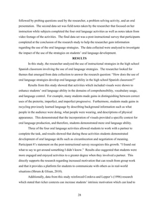 followed by probing questions used by the researcher, a problem solving activity, and an oral
presentation. The second data set was field notes taken by the researcher that focused on her
instruction while subjects completed the four oral language activities as well as notes taken from
video footage of the activities. The final data set was a post-instructional survey that participants
completed at the conclusion of the research study to help the researcher gain information
regarding the use of the oral language strategies. The data collected were analyzed to investigate
the impact of the use of the strategies on students’ oral language development.
                                            RESULTS
       In this study, the researcher analyzed the use of instructional strategies in the high school
Spanish classroom involving the use of oral language strategies. The researcher looked for
themes that emerged from data collection to answer the research question: “How does the use of
oral language strategies develop oral language ability in the high school Spanish classroom?”
       Results from this study showed that activities which included visuals were shown to
enhance students’ oral language ability in the domains of comprehensibility, vocabulary usage,
and language control. For example, many students made gains in distinguishing between correct
uses of the preterite, imperfect, and imperfect progressive. Furthermore, students made gains in
recycling previously learned language by describing background information such as what
people in the audience were doing, what people were wearing, and descriptions of physical
appearance. This demonstrated that the incorporation of visuals provided a specific context for
oral language production, and therefore, students demonstrated more oral language ability.
       Three of the four oral language activities allowed students to work with a partner to
complete the task, and results showed that during these activities students demonstrated
development of oral language skills such as circumlocution and negotiation of meaning.
Participant 8’s statement on the post-instructional survey recognizes this growth. “I found out
what to say to get around something I didn’t know.” Results also suggested that students were
more engaged and enjoyed activities to a greater degree when they involved a partner. This
directly supports the research regarding increased motivation that can result from group work
and that it provides a platform for students to communicate with others as in real-world
situations (Shrum & Glisan, 2010).
       Additionally, data from this study reinforced Cordova and Lepper’s (1996) research
which stated that richer contexts can increase students’ intrinsic motivation which can lead to



                                                 28
 
