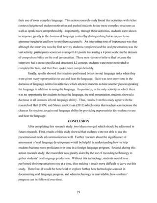their use of more complex language. This action research study found that activities with richer
contexts heightened student motivation and pushed students to use more complex structures as
well as speak more comprehensibly. Importantly, through these activities, students were shown
to improve greatly in the domain of language control by distinguishing between past tense
grammar structures and how to use them accurately. An interesting note of importance was that
although the interview was the first activity students completed and the oral presentation was the
last activity, participants scored on average 0.61 points less (using a 4 point scale) in the domain
of comprehensibility on the oral presentation. There was reason to believe that because the
interview had a more specific and structured L2 context, students were more motivated to
complete the task, and therefore spoke more comprehensibly.
       Finally, results showed that students performed better on oral language tasks when they
were given many opportunities to use and hear the language. Gain was seen over time in the
domains of language control in activities which allowed students to hear another person speaking
the language in addition to using the language. Importantly, in the only activity in which there
was no opportunity for students to hear the language, the oral presentation, students showed a
decrease in all domains of oral language ability. Thus, results from this study agree with the
research of Hall (1999) and Shrum and Glisan (2010) which states that teachers can increase the
chances for students to gain oral language ability by providing opportunities for students to use
and hear the language.
                                         CONCLUSION
       After completing this research study, two ideas emerged which should be addressed in
future research. First, results of this study showed that students were not able to use the
presentational mode of communication well. Further research about the significance of
assessment of oral language development would be helpful in understanding how to help
students become more proficient over time in a foreign language program. Second, during this
action research study, the researcher was greatly aided by the use of recording technology to
gather students’ oral language production. Without this technology, students would have
performed their presentations one at a time, thus making it much more difficult to carry out this
study. Therefore, it would be beneficial to explore further how technologies can aid in
documenting oral language progress, and when technology is unavailable, how students’
progress can be followed over time.



                                                 29
 