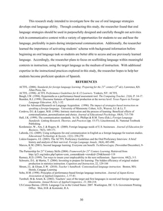 This research study intended to investigate how the use of oral language strategies
develops oral language ability. Through conducting this study, the researcher found that oral
language strategies should be used in purposefully designed and carefully thought out activities
rich in communicative context with a variety of opportunities for students to use and hear the
language, preferably in pairs during interpersonal communication. Additionally, the researcher
learned the importance of activating students’ schema with background information before
beginning an oral language task so students are better able to access and use previously learned
language. Accordingly, the researcher plans to focus on scaffolding language within meaningful
contexts in instruction, using the target language as the medium of instruction. With additional
expertise in the instructional practices explored in this study, the researcher hopes to help her
students become proficient speakers of Spanish.
                                                   REFERENCES
ACTFL. (2006). Standards for foreign language learning: Preparing for the 21st century (3rd ed.). Lawrence, KS:
         Allen Press, Inc.
ACTFL. (1998). ACTFL Performance Guidelines for K-12 Learners. Yonkers, NY: ACTFL
Baugh, I.W. (1994). Hypermedia as a performance-based assessment tool. The Computing Teacher, 21(6). P. 14-17.
Bearden, R.J. (1998). Discourse features of Spanish oral production at the novice level. Texas Papers in Foreign
         Language Education, 3(3), 1-32.
Center for Advanced Research on Language Acquisition. (1996). The impact of strategies-based instruction on
         speaking a foreign language. University of Minnesota: Cohen, A.D., Weaver, S.J. & Li, T.
Cordova, D.I. & Lepper, M.R. (1996). Intrinsic motivation and the process of learning: Beneficial effects of
         contextualization, personalization and choice. Journal of Educational Psychology, 88(4), 715-730
Hall, J.K. (1999). The communication standards. In J.K. Phillips & R.M. Terry (Eds.), Foreign Language
         Standards: Linking Research, Theories, and Practices (pp. 15-57). Lincolnwood, IL: National Textbook
         Publishing.
Kordsmeier, W., Arn, J. & Rogers, B. (2000). Foreign language needs of U.S. businesses. Journal of Education for
         Business, 76(3), 169-171.
Laborda, J.G. (2009). Using webquests for oral communication in English as a foreign language for tourism studies.
         Educational Technology & Society, 12(1). 258-270
Liskin-Gasparro, J.E. (2003). The ACTFL Proficiency Guidelines and the Oral Proficiency Interview: A brief
         history and analysis of their survival. Foreign Language Annals, 36(4), 483-490.
Marcos, K.M. (2001). Second language learning: Everyone can benefit. TechKnowLogia, (November/December), 9-
         12
The Partnership for 21st Century Skills (2004). Framework for 21st Century Learning. Retrieved from
         http://p21.org/index.php?option=com_content&task=view&id=254&Itemid=119
Ramsey, R.D. (1999). Ten ways to insure your employability in the next millennium. Supervision, 60(2), 3-5.
Schwartz, D.L. & Martin, T. (2004). Inventing to prepare for learning: The hidden efficiency of original student
         production in statistics instruction. Cognition and Instruction, 22, 129-184
Shrum, J.L. & Glisan, E.W. (2010). Teacher’s handbook: Contextualized language instruction. Boston, MA:
         Heinle, Cengage Learning
Sohn, H.M. (1998). Principles of performance-based foreign language instruction. Journal of Japan-Korea
         Association of Applied Linguistics, 2, 57-81.
Turnbull, M & Arnett, K. (2002). Teachers’ uses of the target and first languages in second and foreign language
         classrooms. Annual Review of Applied Linguistics, 22, 204-218.
US Census Bureau. (2010). Language Use in the United States: 2007. Washington, DC: U.S. Government Printing
         Office. Shin, H.B. & Kominski, R.A.



                                                       30
 