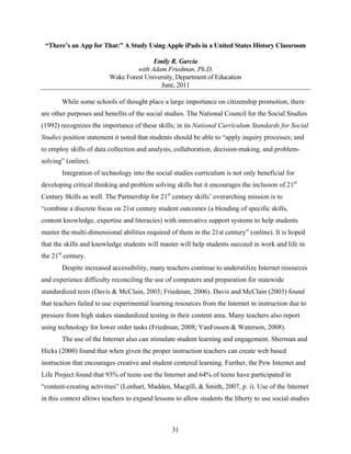 “There’s an App for That:” A Study Using Apple iPads in a United States History Classroom

                                        Emily R. Garcia
                                  with Adam Friedman, Ph.D.
                         Wake Forest University, Department of Education
                                          June, 2011

       While some schools of thought place a large importance on citizenship promotion, there
are other purposes and benefits of the social studies. The National Council for the Social Studies
(1992) recognizes the importance of these skills; in its National Curriculum Standards for Social
Studies position statement it noted that students should be able to “apply inquiry processes; and
to employ skills of data collection and analysis, collaboration, decision-making, and problem-
solving” (online).
       Integration of technology into the social studies curriculum is not only beneficial for
developing critical thinking and problem solving skills but it encourages the inclusion of 21st
Century Skills as well. The Partnership for 21st century skills’ overarching mission is to
“combine a discrete focus on 21st century student outcomes (a blending of specific skills,
content knowledge, expertise and literacies) with innovative support systems to help students
master the multi-dimensional abilities required of them in the 21st century” (online). It is hoped
that the skills and knowledge students will master will help students succeed in work and life in
the 21st century.
       Despite increased accessibility, many teachers continue to underutilize Internet resources
and experience difficulty reconciling the use of computers and preparation for statewide
standardized tests (Davis & McClain, 2003; Friedman, 2006). Davis and McClain (2003) found
that teachers failed to use experimental learning resources from the Internet in instruction due to
pressure from high stakes standardized testing in their content area. Many teachers also report
using technology for lower order tasks (Friedman, 2008; VanFossen & Waterson, 2008).
       The use of the Internet also can stimulate student learning and engagement. Sherman and
Hicks (2000) found that when given the proper instruction teachers can create web based
instruction that encourages creative and student centered learning. Further, the Pew Internet and
Life Project found that 93% of teens use the Internet and 64% of teens have participated in
“content-creating activities” (Lenhart, Madden, Macgill, & Smith, 2007, p. i). Use of the Internet
in this context allows teachers to expand lessons to allow students the liberty to use social studies



                                                 31
 