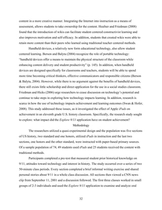 content in a more creative manner. Integrating the Internet into instruction as a means of
assessment, allows students to take ownership for the content. Heafner and Friedman (2008)
found that the introduction of wikis can facilitate student centered constructivist learning and
also improves motivation and self-efficacy. In addition, students that created wikis were able to
retain more content than their peers who learned using traditional teacher centered methods.
        Handheld devices, a relatively new form educational technology, also allow student
centered learning. Berson and Balyta (2004) recognize the role of portable technology:
“handheld devices offer a means to maintain the physical structure of the classroom while
enhancing content delivery and student productivity” (p. 145). In addition, when handheld
devices are designed specifically for classrooms and teachers, students will be able to spend
more time becoming critical thinkers, effective communicators and responsible citizens (Berson
& Balyta, 2004). However, while there is no argument against the benefits of handheld devices,
there still exists little scholarship and direct application for the use in a social studies classroom.
Friedman and Hicks (2006) urge researchers to cease discussion on technology’s potential and
continue to take steps in exploring how technology impacts learning. In addition, research is
scarce in how the use of technology impacts achievement and learning outcomes (Swan & Hofer,
2008). This study addressed these issues, as it investigated the effect of Apple iPads on
achievement in an eleventh grade U.S. history classroom. Specifically, the research study sought
to explore: what impact did the Explore 9/11 application have on student achievement?
                                             Methodology
        The researchers utilized a quasi-experimental design and the population was five sections
of US history, two standard and one honors, utilized iPads in instruction and the last two
sections, one honors and the other standard, were instructed with paper-based primary sources.
Of a sample population of 74, 49 students used iPads and 25 students received the content with
traditional methods.
        Participants completed a pre-test that measured student prior historical knowledge on
9/11, attitudes toward technology and interest in history. The study occurred over a series of two
50-minute class periods. Every section completed a brief informal writing exercise and shared
personal stories about 9/11 in a whole class discussion. All sections then viewed a CNN news
clip from September 11, 2001 and a discussion followed. The first three classes worked in small
groups of 2-3 individuals and used the Explore 9/11 application to examine and analyze oral



                                                  32
 