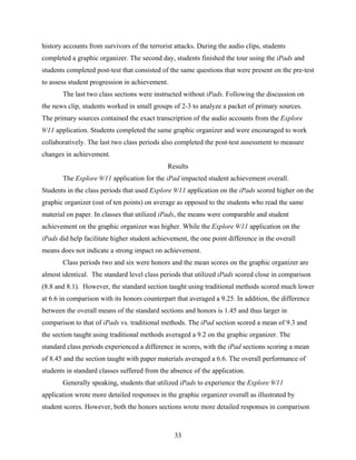 history accounts from survivors of the terrorist attacks. During the audio clips, students
completed a graphic organizer. The second day, students finished the tour using the iPads and
students completed post-test that consisted of the same questions that were present on the pre-test
to assess student progression in achievement.
       The last two class sections were instructed without iPads. Following the discussion on
the news clip, students worked in small groups of 2-3 to analyze a packet of primary sources.
The primary sources contained the exact transcription of the audio accounts from the Explore
9/11 application. Students completed the same graphic organizer and were encouraged to work
collaboratively. The last two class periods also completed the post-test assessment to measure
changes in achievement.
                                              Results
       The Explore 9/11 application for the iPad impacted student achievement overall.
Students in the class periods that used Explore 9/11 application on the iPads scored higher on the
graphic organizer (out of ten points) on average as opposed to the students who read the same
material on paper. In classes that utilized iPads, the means were comparable and student
achievement on the graphic organizer was higher. While the Explore 9/11 application on the
iPads did help facilitate higher student achievement, the one point difference in the overall
means does not indicate a strong impact on achievement.
       Class periods two and six were honors and the mean scores on the graphic organizer are
almost identical. The standard level class periods that utilized iPads scored close in comparison
(8.8 and 8.1). However, the standard section taught using traditional methods scored much lower
at 6.6 in comparison with its honors counterpart that averaged a 9.25. In addition, the difference
between the overall means of the standard sections and honors is 1.45 and thus larger in
comparison to that of iPads vs. traditional methods. The iPad section scored a mean of 9.3 and
the section taught using traditional methods averaged a 9.2 on the graphic organizer. The
standard class periods experienced a difference in scores, with the iPad sections scoring a mean
of 8.45 and the section taught with paper materials averaged a 6.6. The overall performance of
students in standard classes suffered from the absence of the application.
       Generally speaking, students that utilized iPads to experience the Explore 9/11
application wrote more detailed responses in the graphic organizer overall as illustrated by
student scores. However, both the honors sections wrote more detailed responses in comparison



                                                 33
 
