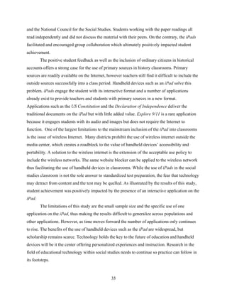 and the National Council for the Social Studies. Students working with the paper readings all
read independently and did not discuss the material with their peers. On the contrary, the iPads
facilitated and encouraged group collaboration which ultimately positively impacted student
achievement.
        The positive student feedback as well as the inclusion of ordinary citizens in historical
accounts offers a strong case for the use of primary sources in history classrooms. Primary
sources are readily available on the Internet, however teachers still find it difficult to include the
outside sources successfully into a class period. Handheld devices such as an iPad solve this
problem. iPads engage the student with its interactive format and a number of applications
already exist to provide teachers and students with primary sources in a new format.
Applications such as the US Constitution and the Declaration of Independence deliver the
traditional documents on the iPad but with little added value. Explore 9/11 is a rare application
because it engages students with its audio and images but does not require the Internet to
function. One of the largest limitations to the mainstream inclusion of the iPad into classrooms
is the issue of wireless Internet. Many districts prohibit the use of wireless internet outside the
media center, which creates a roadblock to the value of handheld devices’ accessibility and
portability. A solution to the wireless internet is the extension of the acceptable use policy to
include the wireless networks. The same website blocker can be applied to the wireless network
thus facilitating the use of handheld devices in classrooms. While the use of iPads in the social
studies classroom is not the sole answer to standardized test preparation, the fear that technology
may detract from content and the test may be quelled. As illustrated by the results of this study,
student achievement was positively impacted by the presence of an interactive application on the
iPad.
        The limitations of this study are the small sample size and the specific use of one
application on the iPad, thus making the results difficult to generalize across populations and
other applications. However, as time moves forward the number of applications only continues
to rise. The benefits of the use of handheld devices such as the iPad are widespread, but
scholarship remains scarce. Technology holds the key to the future of education and handheld
devices will be it the center offering personalized experiences and instruction. Research in the
field of educational technology within social studies needs to continue so practice can follow in
its footsteps.



                                                  35
 
