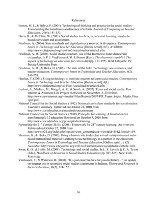References
Berson, M. J., & Balyta, P. (2004). Technological thinking and practice in the social studies:
       Transcending the tumultuous adolescence of reform. Journal of Computing in Teacher
       Education, 20(4), 141-150.
Davis, B., & McClain, W. (2003). Social studies teachers, experiential learning, standards-
       based curriculum and assessment.
Friedman, A. (2006). State standards and digital primary sources: A divergence. Contemporary
       Issues in Technology and Teacher Education [Online serial], 6(3). Available:
       http://www.citejournal.org/vol6/iss3/socialstudies/article1.cfm
Friedman, A. M. (2008). Social studies teachers’ use of the Internet to foster democratic
       citizenship. In P. J. VanFossen & M. J. Berson (Eds.), The electronic republic? The
       impact of technology on education for citizenship (pp. 173-195). West Lafayette, IN:
       Purdue University Press
Friedman, A. M., & Hicks, D. (2006). The state of the field: Technology, social studies, and
       teacher education. Contemporary Issues in Technology and Teacher Education, 6(2),
       246-258.
Heafner, T. (2004). Using technology to motivate students to learn social studies. Contemporary
       Issues in Technology and Teacher Education [Online serial], 4(1).
       http://www.citejournal.org/vol4/iss1/socialstudies/article1.cfm
Lenhart, A., Madden, M., Macgill, A. R., & Smith, A. (2007). Teens and social media. Pew
       Internet & American Life Project. Retrieved on November 2, 2010 from
       http://www.pewinternet.org/~/media//Files/Reports/2007/PIP_Teens_Social_Media_Fina
       l.pdf.pdf.
National Council for the Social Studies. (1992). National curriculum standards for social studies:
       Executive summary. Retrieved on October 22, 2010 from
       http://www.socialstudies.org/standards/execsummary.
National Council for the Social Studies. (2010). Principles for learning: A foundation for
       transforming k-12 education. Retrieved on October 5, 2010 from
       http://www.socialstudies.org/principlesforlearning
Partnership for 21st Century Skills. (2004). Framework for 21st century learning: An overview.
       Retrieved on October 22, 2010 from
       http://www.p21.org/index.php?option=com_content&task=view&id=254&Itemid=119.
Sherman, G., & Hicks, D. (2000). Using a historic site to develop virtual reality-enhanced web-
       based instructional material: Learning to use technology as a partner in the classroom.
       Contemporary Issues in Technology and Teacher Education, [Online serial], 1 (2).
       Available: http://www.citejournal.org/vol1/iss2/currentissues/socialstudies/article1.htm
Swan, K. O., & Hofer, M. (2008). Technology and social studies. In L. S. Levstik & C. A. Tyson
       (Eds.), Handbook of Research in Social Studies Education (pp. 307-326). New York:
       Routledge.
VanFossen, P., & Waterson, R. (2008). "It is just easier to do what you did before...": an update
       on internet use in secondary social studies classrooms in Indiana. Theory and Research in
       Social Education, 36(2), 124-152.




                                               36
 