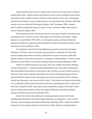 Parent attitude towards science is another aspect of parent involvement that is related to
student achievement. Students perceive their parents to have a positive attitude towards science
when parents make an effort to discuss what their child is doing in science class, when parents
take them to participate in science-related activities, and when parents talk with their child about
science in the news and daily life (George & Kaplan, 1998; Tenenbaum, 2008). Students’
positive attitudes towards and interest in science, in turn, is related to higher achievement in
science (George & Kaplan, 1998).
       Parent-child discussions of classroom activities is the aspect of parent involvement most
consistently shown to improve science achievement, prevent dropouts, and improve student
behavior in school (McNeal 1999, 2001). It is through discussions with their children that
parents most effectively communicate their aspirations for their child and their attitude towards
and interest in science (McNeal, 1999).
       It is important to note that the relationship between parent involvement and student
attainment is not linear. Parent involvement may be proactive, consisting of activities that
promote student achievement even before a child enters the science classroom, while other
aspects of parent involvement are retroactive, in response to student problems. Proactive parent
initiatives are more likely to be related to increased student achievement (Desforges, 2003).
       Schools can influence parent involvement, and in turn, student achievement, through a
variety of interventions. Teachers and school administrators may not be able to influence the
determining effects prescribed by socioeconomic status, but they can work to inform parents of
their role in their child’s education and help them feel more comfortable partnering with the
school to help their child succeed. Some parents are not involved with their child’s education
because they themselves were not successful in school. These parents are hesitant to take strides
to try to help their child in school because they think they cannot help their child, or they do not
know how to help their child. Some parents feel uncomfortable coming to their child’s school
because it brings back memories of their own academic difficulties and trouble relating to
teachers and administrators (Eccles & Harold, 1993).
       Schools have tried various strategies to encourage proactive parent involvement,
including providing parents with school-related information, giving parents a voice in school
decisions, and encouraging school-parent partnerships (Desforges, 2003). Epstein developed a
framework of ways parents might be involved in their child’s education, including effective



                                                 38
 