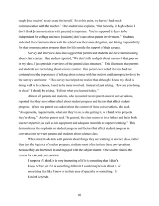 taught [our student] to advocate for herself. So at this point, we haven’t had much
communication with the teacher.” One student also explains, “But honestly, in high school, I
don’t think [communication with parents] is important. You’re supposed to learn to be
independent for college and most [students] don’t care about parent involvement.” Students
indicated that communication with the school was their own obligation, and taking responsibility
for that communication prepares them for life outside the support of their parents.
       Survey and interview data also suggest that parents and students are not communicating
about class content. One student reported, “We don’t talk in-depth about too much that goes on
in my class, I just provide overviews of the general class structure.” This illustrates that parents
and students are not talking about science content. One parent even noted that she had not
contemplated the importance of talking about science with her student until prompted to do so by
the surveys sent home: “This survey has helped me realize that although I know my child is
doing well in his classes, I need to be more involved. Instead of just asking, ‘How are you doing
in class?’ I should be asking, ‘Tell me what you learned today.’”
       Almost all parents and students, who recounted recent parent-student conversations,
reported that they most often talked about student progress and factors that affect student
progress. When one parent was asked about the content of those conversations, she said,
“Assignments, requirements, what unit they’re on, is she getting it, is it hard, what projects
they’re doing.” Another parent said, “In general, the class seems to be a failure and lacks both
teacher expertise, as well as lab equipment and adequate materials to support learning.” This
demonstrates the emphasis on student progress and factors that affect student progress in
conversations between parents and students about science class.
       When students do talk with parents about things they are learning in science class, rather
than just the logistics of student progress, students most often initiate these conversations
because they are interested in and engaged with the subject matter. One student shared the
reason for a recent conversation:
       I suppose if I think it is very interesting of if it is something that I didn’t
       know before, or if it is something different I would maybe talk about it, or
       something that like I know is in their area of specialty or something. It
       kind of depends.




                                                  40
 