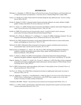 REFERENCES
Desforges, C., Abouchaar, A. (2003) The Impact of Parental Involvement, Parental Support, and Family Education
        on Pupil Achievements and Adjustments: A Literature Review, Research Report 443. London: DfES.

Eccles, J. S., Harold, R. D. (1993). Parent-school involvement during the early adolescent years. Teachers College
         Record, 94(3), 568-587.

George, R., Kaplan, D. (1998). A structural model of parent and teacher influences on science attitudes of eighth
        graders: Evidence from NELS: 88, Science Education, 82, 93-109.

Hill, N. E., Taylor, L. C. (2004). Parental school involvement and children’s academic achievement: Pragmatics and
          issues. Current Directions in Pyschological Science. 13(4), 161-164.

Kreider, H. (2000). The national network of partnerships schools: A model for family-school-community
         partnerships.University of Harvard, Harvard Family Research Project.

Mattingley, D. J., Prislin, R., McKenzie, T. L., Rodriguez, J. L., Kayzar, B. (2002). Evaluating evaluations: The case
        of parent involvement programmes. Review of Educational Research, 72(4), 549-576.

McNeal, R. B. (1999). Parental involvement as social capital: Differential effectiveness on science achievement,
        truancy, and dropping out, Social Forces, 78(1), 117-144.

McNeal, R. B. (2001). Differential effects of parental involvement on cognitive and behavioural outcomes by
        socioeconomic status, Journal of Socio-Economics, 30, 171-179.

Radziszewska, B., Richardson, J. L., Dent, C. W., Flay, B. R. (1996). Parenting style and adolescent depressive
        symptoms, smoking, and academic achievement: Ethnic, gender, and SES differences. Journal of
        Behavioral Medicine, 19(3), 289-305.

Sacker, A., Schoon, I., Bartley, M. (2002). Social inequality in educational achievement and psychological
         adjustment throughout childhood: magnitude and mechanisms. Social Science and Medicine, 55, 863-880.

Singh, K., Bickley, P. G., Keith, T. Z., Keith, P. B., Trivette, P., Anderson, E. (1995) The effects of four components
        of parental involvement on eighth-grade student achievement: structural analysis of NELS-88 data. School
        Psychology Review, 24(2), 299-317.

Sirin, S. (2005). Socioeconomic status and academic achievement: A meta-analytic review of research. Review of
          Educational Research, 75(3), 417-453.

Sui-Chu, E. H., Willms, J.D. (1996) Effects of parental involvement on eighth-grade achievement, Sociology of
        Education, 69(2), 126-141.

Sylva, K., Melhuish, E., Sammons, P., Siraj-Blatchford, I. (1999) The Effective Provision of Pre-School Education
        (EPPE) Project: technical paper 2; characteristics of the EPPE Project sample at entry to the study,
        London: University of London, Institute of Education.

Tenenbaum, HR (2008). “Parents”. International journal of behavioral development (0165-0254), 32(1), 12.

Watkins, T. J. (1997). Teacher communications, child achievement, and parent traits in parent involvement models.
        Journal of Educational Research, 91(1), 3-14.




                                                          42
 