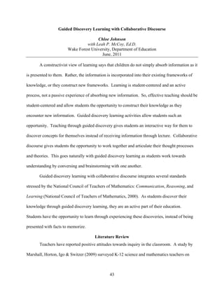 Guided Discovery Learning with Collaborative Discourse

                                      Chloe Johnson
                                with Leah P. McCoy, Ed.D.
                       Wake Forest University, Department of Education
                                        June, 2011

       A constructivist view of learning says that children do not simply absorb information as it

is presented to them. Rather, the information is incorporated into their existing frameworks of

knowledge, or they construct new frameworks. Learning is student-centered and an active

process, not a passive experience of absorbing new information. So, effective teaching should be

student-centered and allow students the opportunity to construct their knowledge as they

encounter new information. Guided discovery learning activities allow students such an

opportunity. Teaching through guided discovery gives students an interactive way for them to

discover concepts for themselves instead of receiving information through lecture. Collaborative

discourse gives students the opportunity to work together and articulate their thought processes

and theories. This goes naturally with guided discovery learning as students work towards

understanding by conversing and brainstorming with one another.

       Guided discovery learning with collaborative discourse integrates several standards

stressed by the National Council of Teachers of Mathematics: Communication, Reasoning, and

Learning (National Council of Teachers of Mathematics, 2000). As students discover their

knowledge through guided discovery learning, they are an active part of their education.

Students have the opportunity to learn through experiencing these discoveries, instead of being

presented with facts to memorize.

                                       Literature Review
       Teachers have reported positive attitudes towards inquiry in the classroom. A study by

Marshall, Horton, Igo & Switzer (2009) surveyed K-12 science and mathematics teachers on



                                               43
 