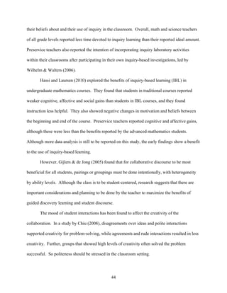 their beliefs about and their use of inquiry in the classroom. Overall, math and science teachers

of all grade levels reported less time devoted to inquiry learning than their reported ideal amount.

Preservice teachers also reported the intention of incorporating inquiry laboratory activities

within their classrooms after participating in their own inquiry-based investigations, led by

Wilhelm & Walters (2006).

       Hassi and Laursen (2010) explored the benefits of inquiry-based learning (IBL) in

undergraduate mathematics courses. They found that students in traditional courses reported

weaker cognitive, affective and social gains than students in IBL courses, and they found

instruction less helpful. They also showed negative changes in motivation and beliefs between

the beginning and end of the course. Preservice teachers reported cognitive and affective gains,

although these were less than the benefits reported by the advanced mathematics students.

Although more data analysis is still to be reported on this study, the early findings show a benefit

to the use of inquiry-based learning.

       However, Gijlers & de Jong (2005) found that for collaborative discourse to be most

beneficial for all students, pairings or groupings must be done intentionally, with heterogeneity

by ability levels. Although the class is to be student-centered, research suggests that there are

important considerations and planning to be done by the teacher to maximize the benefits of

guided discovery learning and student discourse.

       The mood of student interactions has been found to affect the creativity of the

collaboration. In a study by Chiu (2008), disagreements over ideas and polite interactions

supported creativity for problem-solving, while agreements and rude interactions resulted in less

creativity. Further, groups that showed high levels of creativity often solved the problem

successful. So politeness should be stressed in the classroom setting.




                                                 44
 