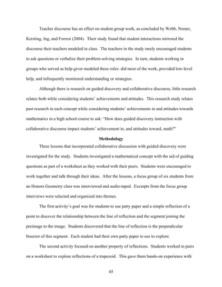 Teacher discourse has an effect on student group work, as concluded by Webb, Nemer,

Kersting, Ing, and Forrest (2004). Their study found that student interactions mirrored the

discourse their teachers modeled in class. The teachers in the study rarely encouraged students

to ask questions or verbalize their problem-solving strategies. In turn, students working in

groups who served as help-giver modeled these roles: did most of the work, provided low-level

help, and infrequently monitored understanding or strategies.

       Although there is research on guided discovery and collaborative discourse, little research

relates both while considering students’ achievements and attitudes. This research study relates

past research in each concept while considering students’ achievements in and attitudes towards

mathematics in a high school course to ask: “How does guided discovery instruction with

collaborative discourse impact students’ achievement in, and attitudes toward, math?”

                                          Methodology
       Three lessons that incorporated collaborative discussion with guided discovery were

investigated for the study. Students investigated a mathematical concept with the aid of guiding

questions as part of a worksheet as they worked with their peers. Students were encouraged to

work together and talk through their ideas. After the lessons, a focus group of six students from

an Honors Geometry class was interviewed and audio-taped. Excerpts from the focus group

interviews were selected and organized into themes.

       The first activity’s goal was for students to use patty paper and a simple reflection of a

point to discover the relationship between the line of reflection and the segment joining the

preimage to the image. Students discovered that the line of reflection is the perpendicular

bisector of this segment. Each student had their own patty paper to use to explore.

       The second activity focused on another property of reflections. Students worked in pairs

on a worksheet to explore reflections of a trapezoid. This gave them hands-on experience with


                                                45
 