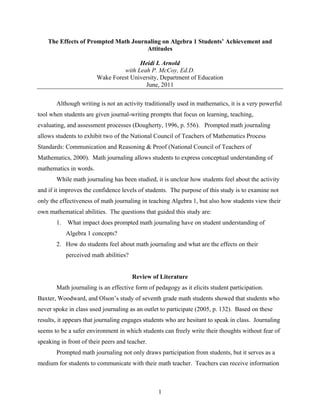 The Effects of Prompted Math Journaling on Algebra 1 Students’ Achievement and
                                      Attitudes

                                       Heidi I. Arnold
                                 with Leah P. McCoy, Ed.D.
                        Wake Forest University, Department of Education
                                         June, 2011

       Although writing is not an activity traditionally used in mathematics, it is a very powerful
tool when students are given journal-writing prompts that focus on learning, teaching,
evaluating, and assessment processes (Dougherty, 1996, p. 556). Prompted math journaling
allows students to exhibit two of the National Council of Teachers of Mathematics Process
Standards: Communication and Reasoning & Proof (National Council of Teachers of
Mathematics, 2000). Math journaling allows students to express conceptual understanding of
mathematics in words.
       While math journaling has been studied, it is unclear how students feel about the activity
and if it improves the confidence levels of students. The purpose of this study is to examine not
only the effectiveness of math journaling in teaching Algebra 1, but also how students view their
own mathematical abilities. The questions that guided this study are:
       1.   What impact does prompted math journaling have on student understanding of
            Algebra 1 concepts?
       2. How do students feel about math journaling and what are the effects on their
            perceived math abilities?


                                        Review of Literature
       Math journaling is an effective form of pedagogy as it elicits student participation.
Baxter, Woodward, and Olson’s study of seventh grade math students showed that students who
never spoke in class used journaling as an outlet to participate (2005, p. 132). Based on these
results, it appears that journaling engages students who are hesitant to speak in class. Journaling
seems to be a safer environment in which students can freely write their thoughts without fear of
speaking in front of their peers and teacher.
       Prompted math journaling not only draws participation from students, but it serves as a
medium for students to communicate with their math teacher. Teachers can receive information



                                                 1
 