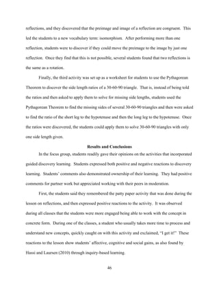 reflections, and they discovered that the preimage and image of a reflection are congruent. This

led the students to a new vocabulary term: isomorphism. After performing more than one

reflection, students were to discover if they could move the preimage to the image by just one

reflection. Once they find that this is not possible, several students found that two reflections is

the same as a rotation.

       Finally, the third activity was set up as a worksheet for students to use the Pythagorean

Theorem to discover the side length ratios of a 30-60-90 triangle. That is, instead of being told

the ratios and then asked to apply them to solve for missing side lengths, students used the

Pythagorean Theorem to find the missing sides of several 30-60-90 triangles and then were asked

to find the ratio of the short leg to the hypotenuse and then the long leg to the hypotenuse. Once

the ratios were discovered, the students could apply them to solve 30-60-90 triangles with only

one side length given.

                                     Results and Conclusions
       In the focus group, students readily gave their opinions on the activities that incorporated

guided discovery learning. Students expressed both positive and negative reactions to discovery

learning. Students’ comments also demonstrated ownership of their learning. They had positive

comments for partner work but appreciated working with their peers in moderation.

       First, the students said they remembered the patty paper activity that was done during the

lesson on reflections, and then expressed positive reactions to the activity. It was observed

during all classes that the students were more engaged being able to work with the concept in

concrete form. During one of the classes, a student who usually takes more time to process and

understand new concepts, quickly caught on with this activity and exclaimed, “I get it!” These

reactions to the lesson show students’ affective, cognitive and social gains, as also found by

Hassi and Laursen (2010) through inquiry-based learning.


                                                 46
 