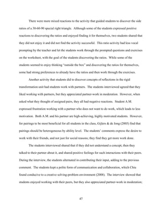 There were more mixed reactions to the activity that guided students to discover the side

ratios of a 30-60-90 special right triangle. Although some of the students expressed positive

reactions to discovering the ratios and enjoyed finding it for themselves, two students shared that

they did not enjoy it and did not find the activity successful. This ratio activity had less vocal

prompting by the teacher and let the students work through the prompted questions and exercises

on the worksheet, with the goal of the students discovering the ratios. While some of the

students seemed to enjoy thinking “outside the box” and discovering the ratios for themselves,

some had strong preferences to already have the ratios and then work through the exercises.

       Another activity that students did to discover concepts of reflections in the rigid

transformation unit had students work with partners. The students interviewed agreed that they

liked working with partners, but they appreciated partner-work in moderation. However, when

asked what they thought of assigned pairs, they all had negative reactions. Student A.M.

expressed frustration working with a partner who does not want to do work, which leads to less

motivation. Both A.M. and his partner are high-achieving, highly motivated students. However,

for pairings to be most beneficial for all students in the class, Gijlers & de Jong (2005) find that

pairings should be heterogeneous by ability level. The students’ comments express the desire to

work with their friends, and not just for social reasons; they find they get more work done.

       The students interviewed shared that if they did not understand a concept, then they

talked to their partner about it, and shared positive feelings for such interactions with their peers.

During the interview, the students alternated in contributing their input, adding to the previous

comment. The students kept a polite form of communication and collaboration, which Chiu

found conducive to a creative solving-problem environment (2008). The interview showed that

students enjoyed working with their peers, but they also appreciated partner-work in moderation;




                                                  47
 