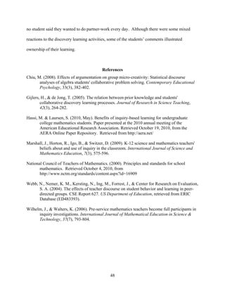 no student said they wanted to do partner-work every day. Although there were some mixed

reactions to the discovery learning activities, some of the students’ comments illustrated

ownership of their learning.



                                           References
Chiu, M. (2008). Effects of argumentation on group micro-creativity: Statistical discourse
       analyses of algebra students' collaborative problem solving. Contemporary Educational
       Psychology, 33(3), 382-402.

Gijlers, H., & de Jong, T. (2005). The relation between prior knowledge and students'
        collaborative discovery learning processes. Journal of Research in Science Teaching,
        42(3), 264-282.

Hassi, M. & Laursen, S. (2010, May). Benefits of inquiry-based learning for undergraduate
       college mathematics students. Paper presented at the 2010 annual meeting of the
       American Educational Research Association. Retrieved October 19, 2010, from the
       AERA Online Paper Repository. Retrieved from http://aera.net/

Marshall, J., Horton, R., Igo, B., & Switzer, D. (2009). K-12 science and mathematics teachers'
      beliefs about and use of inquiry in the classroom. International Journal of Science and
      Mathematics Education, 7(3), 575-596.

National Council of Teachers of Mathematics. (2000). Principles and standards for school
       mathematics. Retrieved October 4, 2010, from
       http://www.nctm.org/standards/content.aspx?id=16909

Webb, N., Nemer, K. M., Kersting, N., Ing, M., Forrest, J., & Center for Research on Evaluation,
      S. A. (2004). The effects of teacher discourse on student behavior and learning in peer-
      directed groups. CSE Report 627. US Department of Education, retrieved from ERIC
      Database (ED483393).

Wilhelm, J., & Walters, K. (2006). Pre-service mathematics teachers become full participants in
      inquiry investigations. International Journal of Mathematical Education in Science &
      Technology, 37(7), 793-804.




                                                48
 