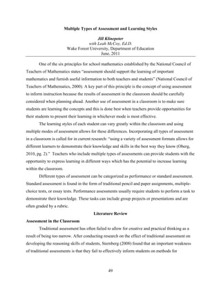 Multiple Types of Assessment and Learning Styles

                                         Jill Klinepeter
                                    with Leah McCoy, Ed.D.
                         Wake Forest University, Department of Education
                                           June, 2011

       One of the six principles for school mathematics established by the National Council of
Teachers of Mathematics states “assessment should support the learning of important
mathematics and furnish useful information to both teachers and students” (National Council of
Teachers of Mathematics, 2000). A key part of this principle is the concept of using assessment
to inform instruction because the results of assessment in the classroom should be carefully
considered when planning ahead. Another use of assessment in a classroom is to make sure
students are learning the concepts and this is done best when teachers provide opportunities for
their students to present their learning in whichever mode is most effective.
       The learning styles of each student can vary greatly within the classroom and using
multiple modes of assessment allows for these differences. Incorporating all types of assessment
in a classroom is called for in current research: “using a variety of assessment formats allows for
different learners to demonstrate their knowledge and skills in the best way they know (Oberg,
2010, pg. 2).” Teachers who include multiple types of assessments can provide students with the
opportunity to express learning in different ways which has the potential to increase learning
within the classroom.
       Different types of assessment can be categorized as performance or standard assessment.
Standard assessment is found in the form of traditional pencil and paper assignments, multiple-
choice tests, or essay tests. Performance assessments usually require students to perform a task to
demonstrate their knowledge. These tasks can include group projects or presentations and are
often graded by a rubric.
                                        Literature Review
Assessment in the Classroom
       Traditional assessment has often failed to allow for creative and practical thinking as a
result of being too narrow. After conducting research on the effect of traditional assessment on
developing the reasoning skills of students, Sternberg (2008) found that an important weakness
of traditional assessments is that they fail to effectively inform students on methods for



                                                 49
 