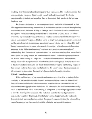 benefiting from their strengths and making up for their weaknesses. This conclusion implies that
assessment in the classroom should provide enough feedback to continually develop the
reasoning skills of students and also allow them to demonstrate their learning in the best way
they know how.
       Performance assessment, or assessment that requires students to perform a task so their
thinking process can be clearly demonstrated, is an important concept to consider when planning
assessment within a classroom. A study of 290 high school students was conducted to measure
the cognitive constructs used on performance-based assessments (Suzuki, 1997). The author
stressed the importance of scoring performance-based assessments and stated that there are two
ways to score students’ responses. The first way is to simply mark a response correct or incorrect
and the second way is to score separate reasoning processes with the use of a rubric. This study
focused on measuring performance using a rubric because they believed open-ended questions
accounted for the differences in students’ reasoning process and their demonstration of
understanding. This illustrates the idea that students can have understanding of the material even
if they obtain the wrong answer. It is important to realize that a variety of cognitive constructs
can be used for the solving of a single task. This was illustrated by Suzuki when he found
through his research that performance-based tasks have an advantage over multiple-choice tasks
in the classroom because students can clearly demonstrate their step-by-step thinking process in
their answer. Multiple-choice tasks may be limited in this sense, because the structure does not
allow students to demonstrate the cognitive behaviors that influence their solution.
Multiple types of assessment
       Using multiple types of assessment in a classroom can be beneficial to students. In her
case study of teachers integrating performance assessments into the classroom, Oberg (2010)
found differentiation in instruction and assessment is essential in the classroom and that the
assessment must be appropriate for the students and furthermore, the assessment must be clearly
linked to the instruction. Based on this finding, it is important to use multiple types of assessment
to allow for diversity in the classroom. This study then looked at the use of performance
assessments, which they determined offered a better variety of opportunities for students to
demonstrate their learning of certain content. This research supports the idea that using multiple
types of assessment in a classroom is beneficial to both the teacher and the students.




                                                 50
 