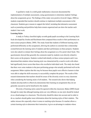 A qualitative study in a ninth grade mathematics classroom documented the
implementation of multiple assessments, using questionnaires to determine students' feelings
about the assignments given. The findings of this study were positive (Lim & Colgan, 2004) as
students responded that teachers should continue to implement multiple assessments in the
classroom. Students gave reasons to support this belief, including that alternative assessment
such as journaling and portfolios help them remain organized and can show the teacher each
student’s best work.
Learning Styles
       A study in Turkey classified eighty seventh-grade pupils according to the Learning Style
Scale developed by Grasha and Riechmann then compared these results to their performance on
mini-science projects (Bahar, 2009). This study found that students of different learning styles
performed differently on this assignment, allowing the authors to conclude that a relationship
existed between the learning style of students and their performance on these projects. Students
were also asked to evaluate their feelings about the assignment on a five point Likert Scale. This
questionnaire showed that generally the comments made by students were directly related to
their scores on the projects. Students worked individually on these science projects and it was
determined that students whose learning style was characterized by a need to work with others
had significantly lower scores than those who excelled at individual work. The study also found
that there were some students in the poor performing groups who actually performed well on the
assignment. Bahar explains that this may be because these pupils were effective learners in that
were able to adapt the skills necessary to successfully complete the project. The results of this
research demonstrate that teachers should be aware of the diversity exists in every classroom
when considering the learning styles of all students. The research also shows that helping
students develop skills to effectively demonstrate their learning on assignments they do not
generally succeed at can be beneficial to the student.
       Diversity of learning styles cannot be ignored within the classroom. Bahar (2009) found
through his study that although learning styles are very different, no one style should be looked
at as a disadvantage in a classroom. This diversity should be taken into account and in order to
do so, teachers should gather more information about the learning styles of their students. The
author stresses this especially when it comes to teaching styles because if a teacher allows a
certain learning style to determine their instruction, it gives an advantage to students whose



                                                 51
 