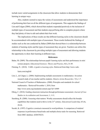 include more varied assignments in the classroom that allow students to demonstrate their
learning in unique ways.
       Also, students seemed to enjoy the variety of assessments and understood the importance
of performing their best on all the different types of assignments. This supports the findings of
Lim and Colgan (2004), which showed that students responded positively to the inclusion of
multiple types of assessment and that students enjoyed being able to complete projects where
they had plenty of time to edit and submit their best work.
       The implications of these results are that different learning styles in the classroom should
be accommodated with multiple types of assessment. These results furthered the findings of
studies such as the one conducted by Bahar (2009) that showed there is a relationship between
students of learning styles and the types of assessment they are given. Teachers can utilize this
relationship in the classroom by providing multiple types of assessment and allowing students
the opportunity to show their learning in different ways.
                                                 References
Bahar, M. (2009). The relationships between pupils' learning styles and their performance in mini
       science projects. Educational Sciences: Theory and Practice, 9(1), 31-49.
Fleming, N. (2010). VARK--A guide to learning styles. Retrieved from http://www.vark-

       learn.com/english/

Lim, L., & Colgan, L. (2004). Implementing multiple assessments in mathematics: An action
       research study of one teacher and his students. Ontario Action Researcher, 7(1), 1-7.
National Council of Teachers of Mathematics. (2000). Principles and standards for school
       mathematics. Retrieved November 1, 2010, from
       http://www.nctm.org/standards/content.aspx?id=16909
Oberg, C. (2010). Guiding classroom instruction through performance assessment. Journal of Case
       Studies in Accreditation and Assessment, 1, 1-11.
Sternberg, R. (2008). Assessing what matters: Worthy assessments should reflect the broader
       capabilities that students need to thrive in the 21st century. Educational Leadership, 65 (4),
       20-26.
Suzuki, K. (1997). Cognitive constructs measured in word problems: A comparison of students'
       responses in performance-based tasks and multiple-choice tasks for reasoning. Retrieved
       from ERIC database. (ED435625)



                                                  54
 