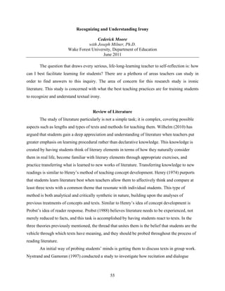 Recognizing and Understanding Irony

                                       Cederick Moore
                                  with Joseph Milner, Ph.D.
                        Wake Forest University, Department of Education
                                          June 2011

        The question that draws every serious, life-long-learning teacher to self-reflection is: how
can I best facilitate learning for students? There are a plethora of areas teachers can study in
order to find answers to this inquiry. The area of concern for this research study is ironic
literature. This study is concerned with what the best teaching practices are for training students
to recognize and understand textual irony.


                                       Review of Literature
        The study of literature particularly is not a simple task; it is complex, covering possible
aspects such as lengths and types of texts and methods for teaching them. Wilhelm (2010) has
argued that students gain a deep appreciation and understanding of literature when teachers put
greater emphasis on learning procedural rather than declarative knowledge. This knowledge is
created by having students think of literary elements in terms of how they naturally consider
them in real life, become familiar with literary elements through appropriate exercises, and
practice transferring what is learned to new works of literature. Transferring knowledge to new
readings is similar to Henry’s method of teaching concept development. Henry (1974) purports
that students learn literature best when teachers allow them to affectively think and compare at
least three texts with a common theme that resonate with individual students. This type of
method is both analytical and critically synthetic in nature, building upon the analyses of
previous treatments of concepts and texts. Similar to Henry’s idea of concept development is
Probst’s idea of reader response. Probst (1988) believes literature needs to be experienced, not
merely reduced to facts, and this task is accomplished by having students react to texts. In the
three theories previously mentioned, the thread that unites them is the belief that students are the
vehicle through which texts have meaning, and they should be probed throughout the process of
reading literature.
        An initial way of probing students’ minds is getting them to discuss texts in group work.
Nystrand and Gamoran (1997) conducted a study to investigate how recitation and dialogue



                                                 55
 