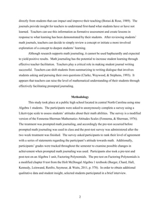 directly from students that can impact and improve their teaching (Borasi & Rose, 1989). The
journals provide insight for teachers to understand first-hand what students have or have not
learned. Teachers can use this information as formative assessment and create lessons in
response to what learning has been demonstrated by their students. After reviewing students’
math journals, teachers can decide to simply review a concept or initiate a more involved
exploration of a concept to deepen students’ learning.
       Although research supports math journaling, it cannot be used haphazardly and expected
to yield positive results. Math journaling has the potential to increase student learning through
effective teacher facilitation. Teachers play a critical role in making student journal writing
successful. Teachers can shift students from summarizing to writing dialogue that involves
students asking and pursuing their own questions (Clarke, Waywood, & Stephens, 1993). It
appears that teachers can raise the level of mathematical understanding of their students through
effectively facilitating prompted journaling.


                                           Methodology
       This study took place at a public high school located in central North Carolina using nine
Algebra 1 students. The participants were asked to anonymously complete a survey using a
Likert-type scale to assess students’ attitudes about their math abilities. The survey is a modified
version of the Fennema-Sherman Mathematics Attitudes Scales (Fennema, & Sherman, 1976).
The treatment was prompted math journaling, and accordingly the pre-test occurred before
prompted math journaling was used in class and the post-test survey was administered after the
two week treatment was finished. The survey asked participants to rank their level of agreement
with a series of statements regarding the participant’s attitude towards math. Additionally,
participants’ grades were tracked throughout the semester to examine possible changes in
achievement when prompted math journaling was used. Participants also took a pre-test and
post-test on an Algebra 1 unit, Factoring Polynomials. The pre-test on Factoring Polynomials is
a modified chapter 8 test from the Holt McDougal Algebra 1 textbook (Burger, Chard, Hall,
Kennedy, Leinwand, Renfro, Seymour, & Waits, 2011, p. 578). In order to obtain additional
qualitative data and student insight, selected students participated in a brief interview.




                                                  2
 