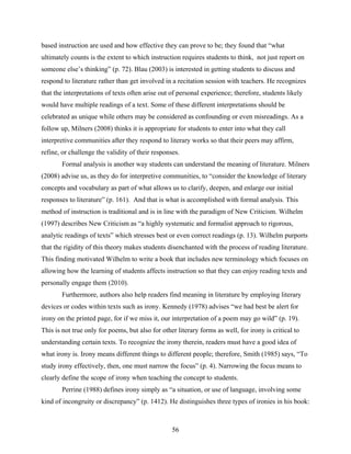 based instruction are used and how effective they can prove to be; they found that “what
ultimately counts is the extent to which instruction requires students to think, not just report on
someone else’s thinking” (p. 72). Blau (2003) is interested in getting students to discuss and
respond to literature rather than get involved in a recitation session with teachers. He recognizes
that the interpretations of texts often arise out of personal experience; therefore, students likely
would have multiple readings of a text. Some of these different interpretations should be
celebrated as unique while others may be considered as confounding or even misreadings. As a
follow up, Milners (2008) thinks it is appropriate for students to enter into what they call
interpretive communities after they respond to literary works so that their peers may affirm,
refine, or challenge the validity of their responses.
        Formal analysis is another way students can understand the meaning of literature. Milners
(2008) advise us, as they do for interpretive communities, to “consider the knowledge of literary
concepts and vocabulary as part of what allows us to clarify, deepen, and enlarge our initial
responses to literature” (p. 161). And that is what is accomplished with formal analysis. This
method of instruction is traditional and is in line with the paradigm of New Criticism. Wilhelm
(1997) describes New Criticism as “a highly systematic and formalist approach to rigorous,
analytic readings of texts” which stresses best or even correct readings (p. 13). Wilhelm purports
that the rigidity of this theory makes students disenchanted with the process of reading literature.
This finding motivated Wilhelm to write a book that includes new terminology which focuses on
allowing how the learning of students affects instruction so that they can enjoy reading texts and
personally engage them (2010).
        Furthermore, authors also help readers find meaning in literature by employing literary
devices or codes within texts such as irony. Kennedy (1978) advises “we had best be alert for
irony on the printed page, for if we miss it, our interpretation of a poem may go wild” (p. 19).
This is not true only for poems, but also for other literary forms as well, for irony is critical to
understanding certain texts. To recognize the irony therein, readers must have a good idea of
what irony is. Irony means different things to different people; therefore, Smith (1985) says, “To
study irony effectively, then, one must narrow the focus” (p. 4). Narrowing the focus means to
clearly define the scope of irony when teaching the concept to students.
        Perrine (1988) defines irony simply as “a situation, or use of language, involving some
kind of incongruity or discrepancy” (p. 1412). He distinguishes three types of ironies in his book:



                                                  56
 