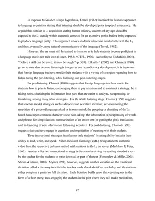 In response to Krashen’s input hypothesis, Terrell (1982) theorized the Natural Approach
to language acquisition stating that listening should be developed prior to speech emergence. He
argued that, similar to L1 acquisition during human infancy, students of any age should be
exposed to the L2 aurally within authentic contexts for an extensive period before being expected
to produce language orally. This approach allows students to become comfortable with the L2
and thus, eventually, more natural communicators of the language (Terrell, 1982).
       However, the ear must still be trained to listen so as to help students become proficient in
a language that is not their own (Hirsch, 1983; ACTFL, 1996). According to Elkhafaifi (2005),
“Before a skill can be tested, it must be taught” (p. 505). Elkhafaifi (2005) and Chamot (1990)
go on to state that because listening is integral to one’s proficiency development, it is important
that foreign language teachers provide their students with a variety of strategies regarding how to
listen during the pre-listening, while listening, and post-listening stages.
       For pre-listening, Chamot (1990) suggests that foreign language teachers model for
students how to plan to listen, encouraging them to pay attention and to construct a strategy, be it
taking notes, chunking the information into parts that are easier to analyze, paraphrasing, or
translating, among many other strategies. For the while listening stage, Chamot (1990) suggests
that teachers model strategies such as directed and selective attention; self-monitoring; the
repetition of a piece of language aloud or in one’s mind; the grouping or chunking of the L2
heard based upon common characteristics; note-taking; the substitution or paraphrasing of words
and phrases for simplification; summarization of an entire text (or getting the gist); translation;
and, inferencing of new information following a context. For post-listening, Chamot (1990)
suggests that teachers engage in questions and negotiation of meaning with their students.
       Three instructional strategies involve not only students’ listening ability but also their
ability to read, write, and speak. Video-mediated listening (VML) brings students authentic
video from the respective cultures studied with captions in the L2 on screen (Markham & Peter,
2003). Another effective instructional strategy is dictation involving the reading aloud of a text
by the teacher for the students to write down all or part of the text (Flowerdew & Miller, 2005;
Shrum & Glisan, 2010). Myint (1998), however, suggests another variation on the traditional
dictation called a dictatory in which the teacher reads aloud a brief text each day and the students
either complete a partial or full dictation. Each dictation builds upon the preceding one in the
form of a short story; thus, engaging the students in the plot where they will make predictions,



                                                  62
 