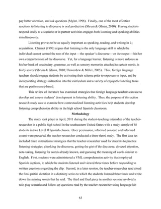 pay better attention, and ask questions (Myint, 1998). Finally, one of the most effective
reactions to listening to discourse is oral production (Shrum & Glisan, 2010). Having students
respond orally to a scenario or in partner activities engages both listening and speaking abilities
simultaneously.
       Listening proves to be as equally important as speaking, reading, and writing in L2
acquisition. Chamot (1990) argues that listening is the only language skill in which the
individual cannot control the rate of the input —the speaker’s discourse— or the output —his/her
own comprehension of the discourse. Yet, for a language learner, listening is more arduous as
his/her bank of vocabulary, grammar, as well as sensory memories attached to certain words, is
fairly scarce (Shrum & Glisan, 2010; Flowerdew & Miller, 2005). Thus, foreign language
teachers should engage students by activating their schema prior to exposure to input, and by
incorporating strategy instruction into the curriculum and a variety of enjoyable listening tasks
that are performance-based.
       This review of literature has examined strategies that foreign language teachers can use to
develop and assess students’ development in listening ability. Thus, the purpose of this action
research study was to examine how contextualized listening activities help students develop
listening comprehension ability in the high school Spanish classroom.
                                           Methodology
       The study took place in April, 2011 during the student-teaching internship of the teacher-
researcher in a public high school in the southeastern United States with a study sample of 48
students in two Level II Spanish classes. Once permission, informed consent, and informed
assent were procured, the teacher-researcher conducted a three-tiered study. The first data set
included three instructional strategies that the teacher-researcher used for students to practice
listening strategies: chunking the discourse, getting the gist of the discourse, directed attention,
note-taking, listening for words already known, and guessing the meaning of words similar to
English. First, students were administered a VML comprehension activity that employed
Spanish captions, to which the students listened and viewed three times before responding to
written questions regarding the clip. Second, in a later session, the teacher-researcher read aloud
the final partial dictation in a dictatory series to which the students listened three times and wrote
down the missing words that he said. The third and final piece in another session involved a
role-play scenario and follow-up questions read by the teacher-researcher using language lab



                                                  63
 
