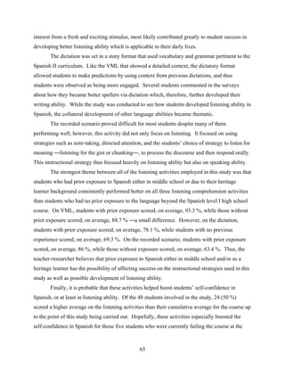 interest from a fresh and exciting stimulus, most likely contributed greatly to student success in
developing better listening ability which is applicable to their daily lives.
       The dictation was set in a story format that used vocabulary and grammar pertinent to the
Spanish II curriculum. Like the VML that showed a detailed context, the dictatory format
allowed students to make predictions by using context from previous dictations, and thus
students were observed as being more engaged. Several students commented in the surveys
about how they became better spellers via dictation which, therefore, further developed their
writing ability. While the study was conducted to see how students developed listening ability in
Spanish, the collateral development of other language abilities became thematic.
       The recorded scenario proved difficult for most students despite many of them
performing well; however, this activity did not only focus on listening. It focused on using
strategies such as note-taking, directed attention, and the students’ choice of strategy to listen for
meaning ―listening for the gist or chunking―, to process the discourse and then respond orally.
This instructional strategy thus focused heavily on listening ability but also on speaking ability.
       The strongest theme between all of the listening activities employed in this study was that
students who had prior exposure to Spanish either in middle school or due to their heritage
learner background consistently performed better on all three listening comprehension activities
than students who had no prior exposure to the language beyond the Spanish level I high school
course. On VML, students with prior exposure scored, on average, 93.3 %, while those without
prior exposure scored, on average, 88.7 % ―a small difference. However, on the dictation,
students with prior exposure scored, on average, 78.1 %, while students with no previous
experience scored, on average, 69.3 %. On the recorded scenario, students with prior exposure
scored, on average, 86 %, while those without exposure scored, on average, 63.4 %. Thus, the
teacher-researcher believes that prior exposure to Spanish either in middle school and/or as a
heritage learner has the possibility of affecting success on the instructional strategies used in this
study as well as possible development of listening ability.
       Finally, it is probable that these activities helped boost students’ self-confidence in
Spanish, or at least in listening ability. Of the 48 students involved in the study, 24 (50 %)
scored a higher average on the listening activities than their cumulative average for the course up
to the point of this study being carried out. Hopefully, these activities especially boosted the
self-confidence in Spanish for those five students who were currently failing the course at the



                                                  65
 