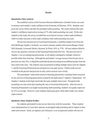 Results


Quantitative Data Analysis
       The modified version of the Fennema-Sherman Mathematics Attitudes Scales was used
to measure each student’s math confidence level (Fennema, & Sherman, 1976). Students were
given the survey before and after the prompted math journaling. The results indicate that each
student’s confidence improved an average of 7% after math journaling was used. Of the nine
students in the study, the survey revealed that seven had an increase in their math confidence
while two had a decrease in their math confidence after math journaling was used.
       The pre-test and post-test on Factoring Polynomials, a modified chapter 8 test from the
Holt McDougal Algebra 1 textbook, was used to measure student achievement (Burger, Chard,
Hall, Kennedy, Leinwand, Renfro, Seymour, & Waits, 2011, p. 578). All nine subjects failed to
answer any questions correctly on the Factoring Polynomials Pre-Test. The previous unit of
Algebra 1 was on multiplying polynomials, so all subjects attempted to multiply whenever
possible rather than factoring. Although the participants’ average increase from the pre-test to
post-test was only 38%, it should be noted that the pre-test and post-test differed greatly from the
tests used in this class. The students were accustomed to taking multiple choice tests for Algebra
1, and the Factoring Polynomials pre-test/post-test was open answer. Partial credit was not
awarded on the pre-test and post-test as only correct answers were scored.
       The participants’ math achievement on factoring polynomials is perhaps better measured
by the unit test on factoring polynomials created by the high school’s Algebra 1 Department. All
Algebra 1 students at the high school take the same multiple choice tests. Prompted math
journaling was only used when teaching the unit on Factoring Polynomials. After the unit on
Factoring Polynomials was taught incorporating math journaling, students’ test grades improved
by 41% on average. However, some students made great gains while others made very minute
improvements.


Qualitative Data: Student Profiles
       Six students participated in one-on-one interviews with the researcher. These students
were asked questions to voice their opinions on prompted math journaling and its impact on their
math achievement. Sarah, an eighteen year-old junior, is an occupational student who has not



                                                 3
 
