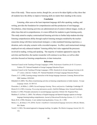 time of the study. These success stories, though few, are not to be taken lightly as they show that
all students have the ability to improve listening skills no matter their standing in the course.
                                                   Conclusion
         Listening, often seen as the least important language skill after speaking, reading, and
writing, provides the foundation for comprehension and thus production of oral language.
Nevertheless, when listening activities are administered out of context without images, words, or
other clues that aid in comprehension, it is more difficult for students to gain listening acuity.
This study aimed to employ contextualized listening activities to further help students develop
listening comprehension ability through explicit listening strategies modeled by the teacher-
researcher along with three instructional strategies: a video-mediated listening experience, a
dictation, and a role-play scenario with a recorded response. In effect, each instructional strategy
employed not only enhanced students’ listening ability but it also supported the processes
involved in reading, writing and speaking. The majority of students appeared to enjoy the
activities and therefore, the teacher-researcher will continue to use these, as well as other
activities focused on listening comprehension, in later instruction.
                                                   References
American Council on the Teaching of Foreign Languages. (1998). Performance Guidelines for K-12 Learners.
         Yonkers, NY: National Standards in Foreign Language Education Project.
American Council on the Teaching of Foreign Languages. (1996). Standards for foreign language learning in the
         21st century. (2nd ed.). Yonkers, NY: National Standards in Foreign Language Education Project.
Chamot, A. U. (1990). Learning strategy instruction in the foreign language classroom: Listening. Retrieved from
         ERIC database. ED343441
Elkhafaifi, H. (2005). The effects of prelistening activities on listening comprehension in Arabic learners. Foreign
         Language Annals, 38, 505-513.
Flowerdew, J., & Miller, L. (2005). Second language listening: Theory and practice. Cambridge: Cambridge UP.
Hirsch, R. O. (1983). Listening: Processing information aurally. (2nd Ed.) Dubuque, Iowa: Gorsuch Scarisback.
Krashen, S. (1982). Principles and practice in second language acquisition. Oxford, UK: Pergamon Press.
Markham, P., & Peter, L. (2003). The influence of English language and Spanish language captions on foreign
         language listening/reading comprehension. Journal of EducationalTechnology Systems, 31, 3, 331-341.
Myint, M. K. (1998). Dictatory: A new method of giving dictation. Forum, 36, 1. 1998.
Shrum, J. L., & Glisan, E. W. (2010). Teacher’s handbook: Contextualized language instruction. (4th ed.). Boston,
         MA: Heinle.
Terrell, T. (1982). The natural approach to language teaching: An update. The Modern Language Journal, 66, 121-
         132. 



                                                         66
 