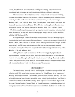 sources, though teachers must present them carefully and correctly, can stimulate student
curiosity and help them make personal connections with historical figures and events.
       The classroom use of visual primary sources—which include drawings and paintings,
cartoons, photographs, and films—has particular value for today’s digital-age students, who are
constantly inundated with stimuli from the computer, television, and other technologies
(Gaudelli, 2009; Little, Felten, & Berry, 2010). The analysis of visual primary sources can help
students develop important visual literacy skills while also translating historical content into a
medium that students find familiar and engaging (Felton & Allen, 1990; Levstik & Barton,
1997). Historical photographs are especially apt to capture student interest due to their explicit
ties to the reality of the past; thus, historical photography analysis was the focus of this study
(Akbaba, 2009; Dallmer, 2007).
       While photographs can be valuable tools to hone students’ historical thinking, they are
often used superficially and cosmetically rather than in a way that truly generates critical analysis
(Felton & Allen, 1991). In order for students to think critically about historical images, teachers
must carefully scaffold image-analysis activities; that is to say, they must guide students’
investigation in a way they helps them progress from lower-level to higher-level thinking (Allen
& Felton, 1991; Saye & Brush, 2004).
       Although there is ample research about the theory of using photograph analysis to
improve students’ historical thinking skills, practical accounts that describe the successes and
obstacles encountered during the photograph analysis process are lacking. This study sought to
explore and illuminate some of the practical ‘nuts and bolts’ of historical photograph analysis to
help other teachers improve their own classroom use of this approach.


                                        METHODOLOGY
       The participants in this study were 26 eleventh grade United States history students in a
suburban public high school in the south-east region of the United States. At the beginning of
the study, the students completed a brief pre-test questionnaire on historical thinking. This was a
written (short-answer) questionnaire designed to assess students’ understanding of how history is
written and what it means to think historically. Next, as part of a lesson that was aligned with
the North Carolina Standard Course of Study for United States history, a selection of historical
photographs related to World War I were reproduced in print form. Students were divided into



                                                  68
 