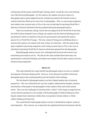 small groups and the groups rotated through ‘learning centers’ around the room, each featuring
one of the historical photographs. For this analysis, the students were given copies of a
photograph analysis guide (adapted from the worksheet provided by the National Archives
website) which they filled out for each of the six photographs. Then, as a processing assignment,
each student wrote a journal entry as if he or she were an individual living during World War I,
drawing on historical information that they gathered during the photograph analysis.
       About one month later, during a lesson that was aligned with the World War II unit from
the North Carolina Standard Course of Study, the students took the historical thinking post-test
questionnaire (which was identical to the pre-test questionnaire) and repeated the analysis
process for six World War II images. This time, instead of being given scaffolding sheets to
structure their analysis, the students took notes at their own discretion. After the analysis they
again completed a processing assignment, each writing a journal entry as if he or she were an
individual living during World War II, based on information gleaned from the photographs.
       Both photograph analysis lessons were videotaped and classroom observations were
noted during each analysis activity. The data for this study included observation notes, the
questionnaires on historical thinking, and student work samples from the photo analysis activities
and processing assignments.


                                            RESULTS
       This study identified four major benefits that photograph analysis can have on students’
development of historical thinking skills. However, it also detected two pitfalls of historical
photograph analysis that could potentially lesson the benefits of this technique.
       The first benefit of photograph analysis was that it helped students take on historical
perspectives. This was evidenced by the way they sought to understand the thoughts, emotions,
and situations of the people in the photographs on their analysis sheets and in their journal
entries. They were also challenged to look beyond the “surface” of the images to judge between
various historical perspectives; for example, with the photograph of soldiers holding up a Nazi
flag the students had to determine whether these were patriotic German soldiers or Allied
soldiers holding up German loot.
       The second benefit of photograph analysis was how it facilitated the students’ creativity
and imagination. This creativity was evidenced by the sophisticated historical characters that the



                                                 69
 